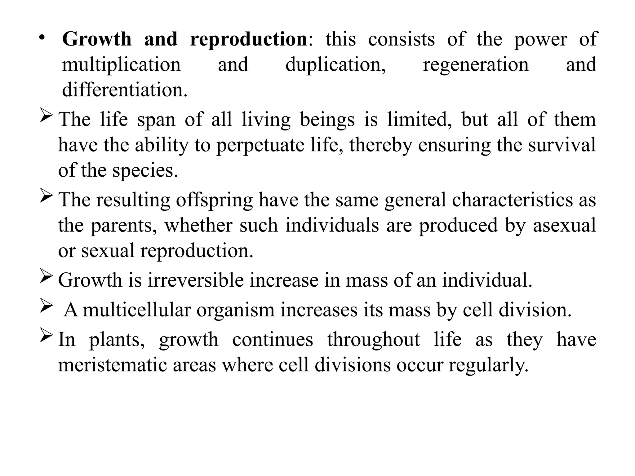 • Growth and reproduction: this consists of the power of
multiplication and duplication, regeneration and
differentiation.
The life span of all living beings is limited, but all of them
have the ability to perpetuate life, thereby ensuring the survival
of the species.
The resulting offspring have the same general characteristics as
the parents, whether such individuals are produced by asexual
or sexual reproduction.
Growth is irreversible increase in mass of an individual.
 A multicellular organism increases its mass by cell division.
In plants, growth continues throughout life as they have
meristematic areas where cell divisions occur regularly.
 