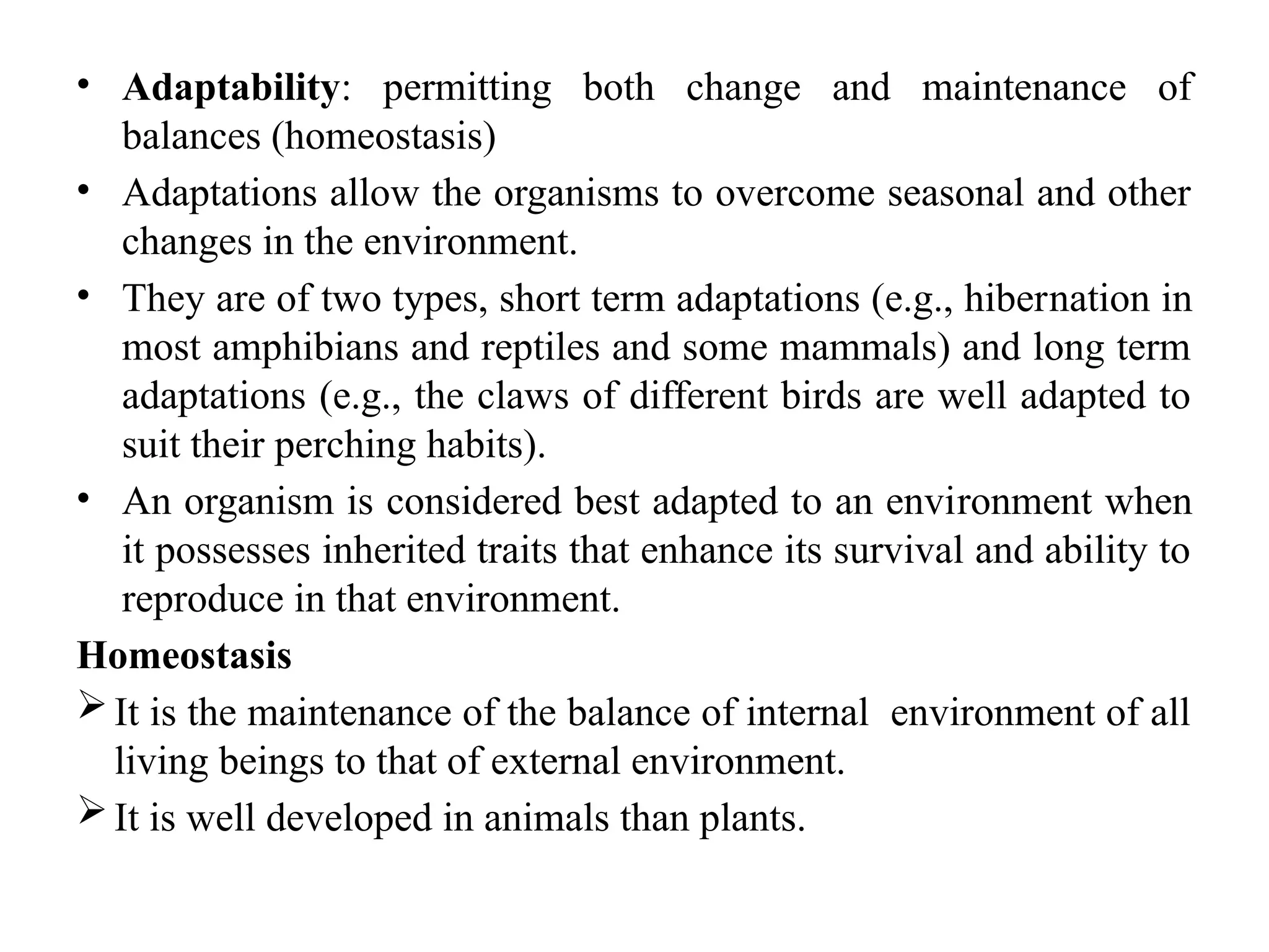• Adaptability: permitting both change and maintenance of
balances (homeostasis)
• Adaptations allow the organisms to overcome seasonal and other
changes in the environment.
• They are of two types, short term adaptations (e.g., hiber­
nation in
most amphibians and reptiles and some mammals) and long term
adaptations (e.g., the claws of different birds are well adapted to
suit their perching habits).
• An organism is considered best adapted to an envi­
ronment when
it possesses inherited traits that enhance its survival and ability to
reproduce in that environment.
Homeostasis
It is the maintenance of the balance of internal environment of all
living beings to that of external environment.
It is well developed in animals than plants.
 