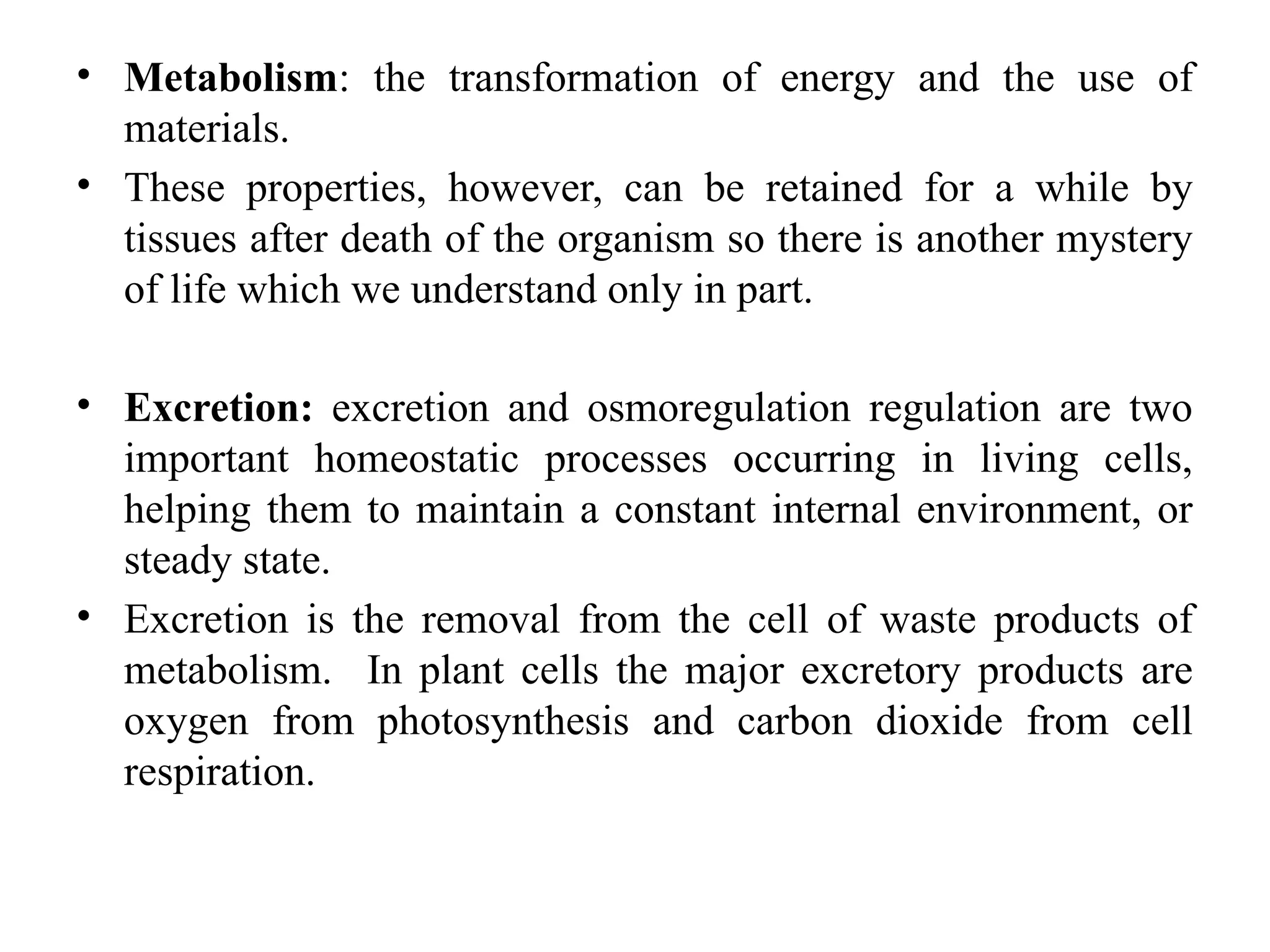 • Metabolism: the transformation of energy and the use of
materials.
• These properties, however, can be retained for a while by
tissues after death of the organism so there is another mystery
of life which we understand only in part.
• Excretion: excretion and osmoregulation regulation are two
important homeostatic processes occurring in living cells,
helping them to maintain a constant internal environment, or
steady state.
• Excretion is the removal from the cell of waste products of
metabolism. In plant cells the major excretory products are
oxygen from photosynthesis and carbon dioxide from cell
respiration.
 