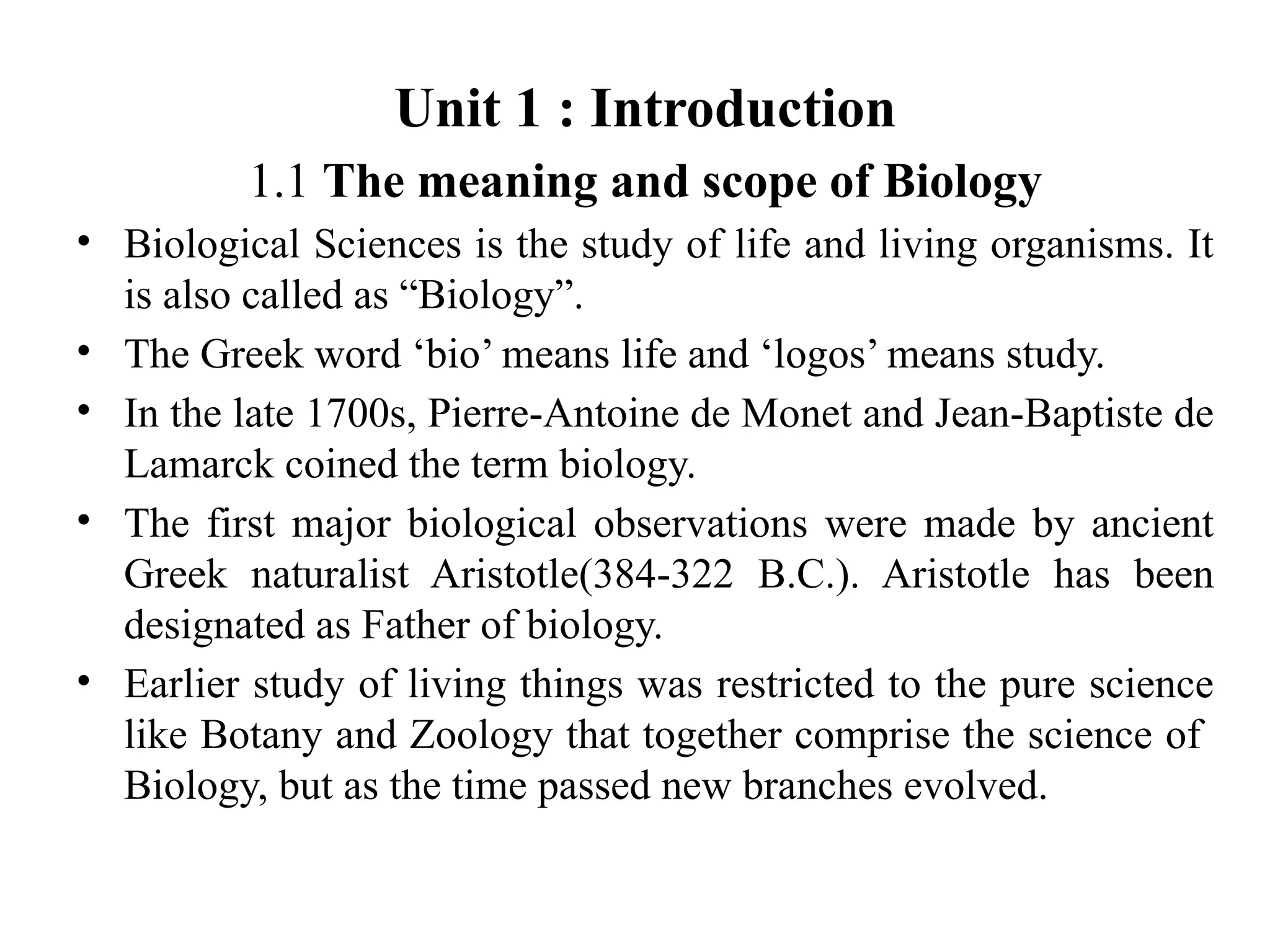 Unit 1 : Introduction
1.1 The meaning and scope of Biology
• Biological Sciences is the study of life and living organisms. It
is also called as “Biology”.
• The Greek word ‘bio’ means life and ‘logos’ means study.
• In the late 1700s, Pierre-Antoine de Monet and Jean-Baptiste de
Lamarck coined the term biology.
• The first major biological observations were made by ancient
Greek naturalist Aristotle(384-322 B.C.). Aristotle has been
designated as Father of biology.
• Earlier study of living things was restricted to the pure science
like Botany and Zoology that together comprise the science of
Biology, but as the time passed new branches evolved.
 