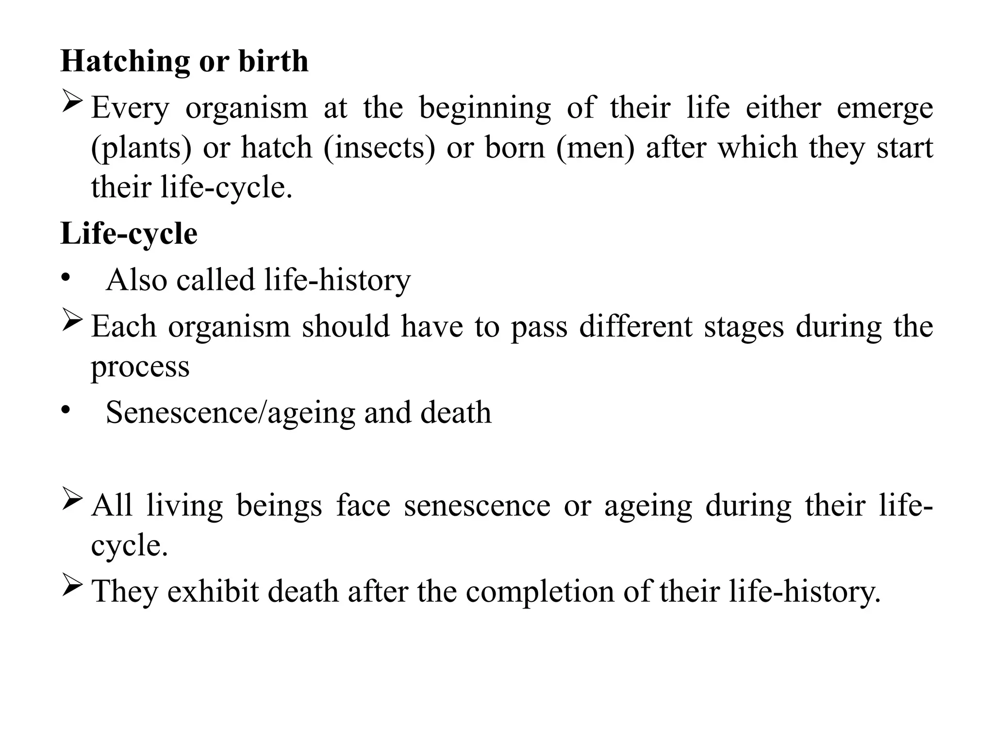 Hatching or birth
Every organism at the beginning of their life either emerge
(plants) or hatch (insects) or born (men) after which they start
their life-cycle.
Life-cycle
• Also called life-history
Each organism should have to pass different stages during the
process
• Senescence/ageing and death
All living beings face senescence or ageing during their life-
cycle.
They exhibit death after the completion of their life-history.
 