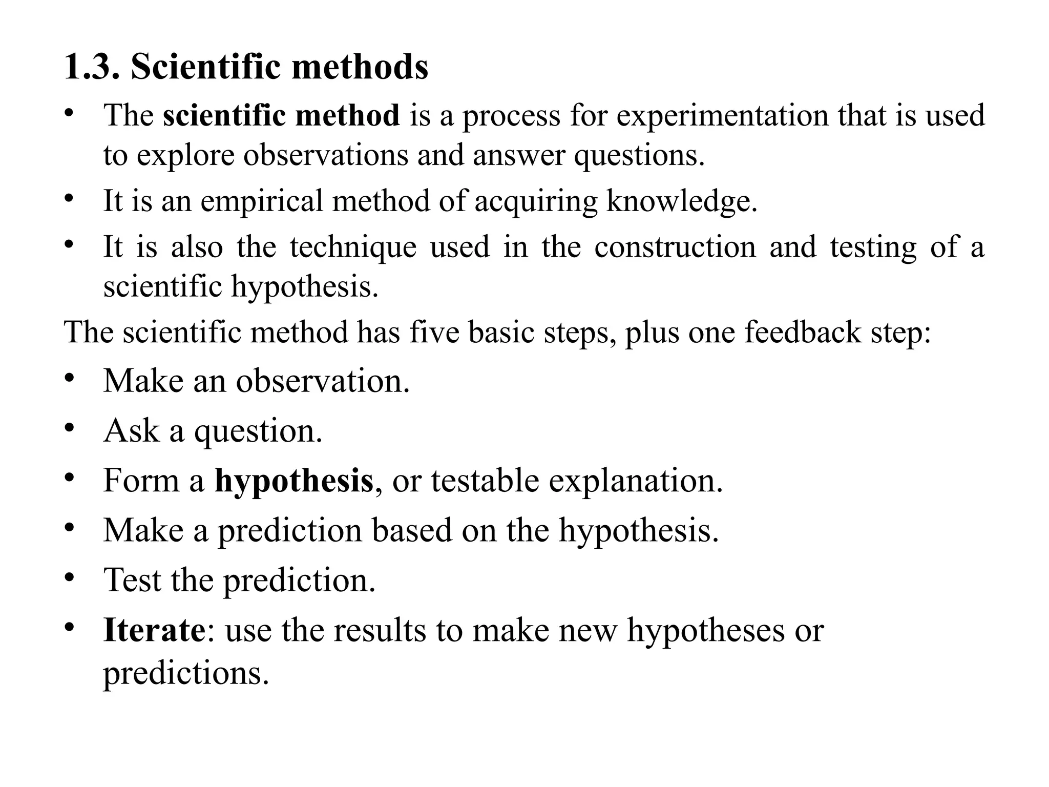 1.3. Scientific methods
• The scientific method is a process for experimentation that is used
to explore observations and answer questions.
• It is an empirical method of acquiring knowledge.
• It is also the technique used in the construction and testing of a
scientific hypothesis.
The scientific method has five basic steps, plus one feedback step:
• Make an observation.
• Ask a question.
• Form a hypothesis, or testable explanation.
• Make a prediction based on the hypothesis.
• Test the prediction.
• Iterate: use the results to make new hypotheses or
predictions.
 