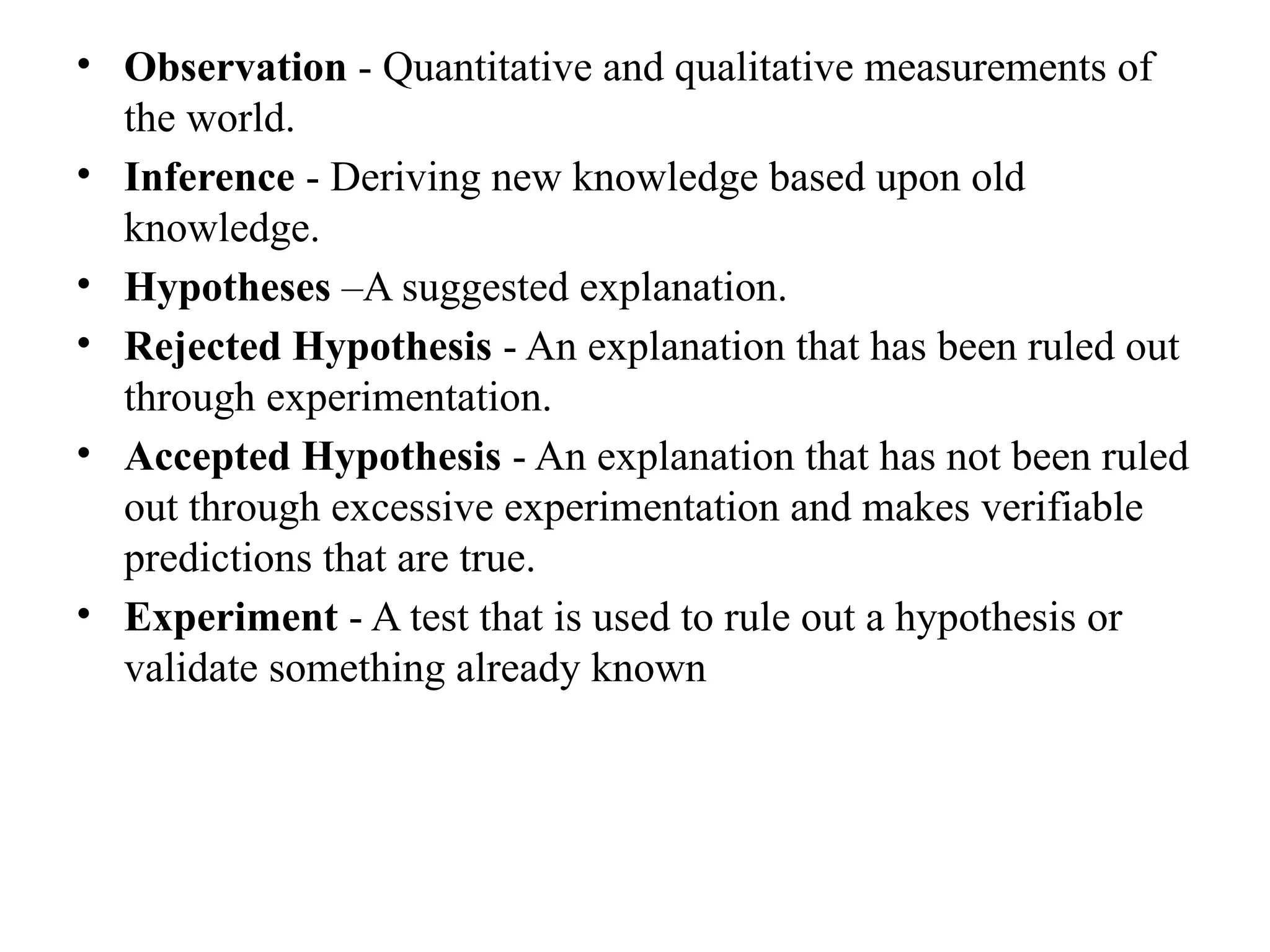 • Observation - Quantitative and qualitative measurements of
the world.
• Inference - Deriving new knowledge based upon old
knowledge.
• Hypotheses –A suggested explanation.
• Rejected Hypothesis - An explanation that has been ruled out
through experimentation.
• Accepted Hypothesis - An explanation that has not been ruled
out through excessive experimentation and makes verifiable
predictions that are true.
• Experiment - A test that is used to rule out a hypothesis or
validate something already known
 
