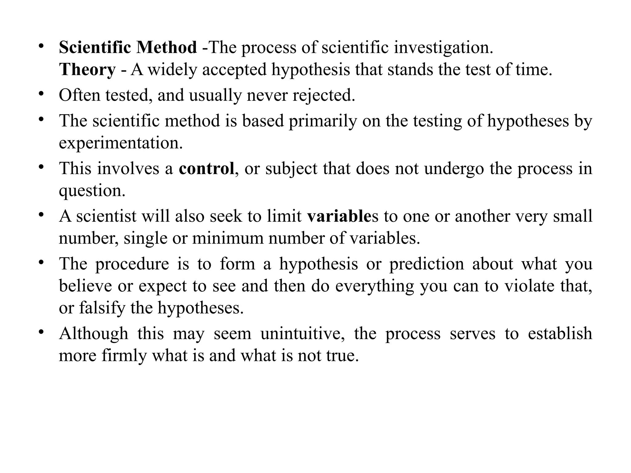 • Scientific Method -The process of scientific investigation.
Theory - A widely accepted hypothesis that stands the test of time.
• Often tested, and usually never rejected.
• The scientific method is based primarily on the testing of hypotheses by
experimentation.
• This involves a control, or subject that does not undergo the process in
question.
• A scientist will also seek to limit variables to one or another very small
number, single or minimum number of variables.
• The procedure is to form a hypothesis or prediction about what you
believe or expect to see and then do everything you can to violate that,
or falsify the hypotheses.
• Although this may seem unintuitive, the process serves to establish
more firmly what is and what is not true.
 
