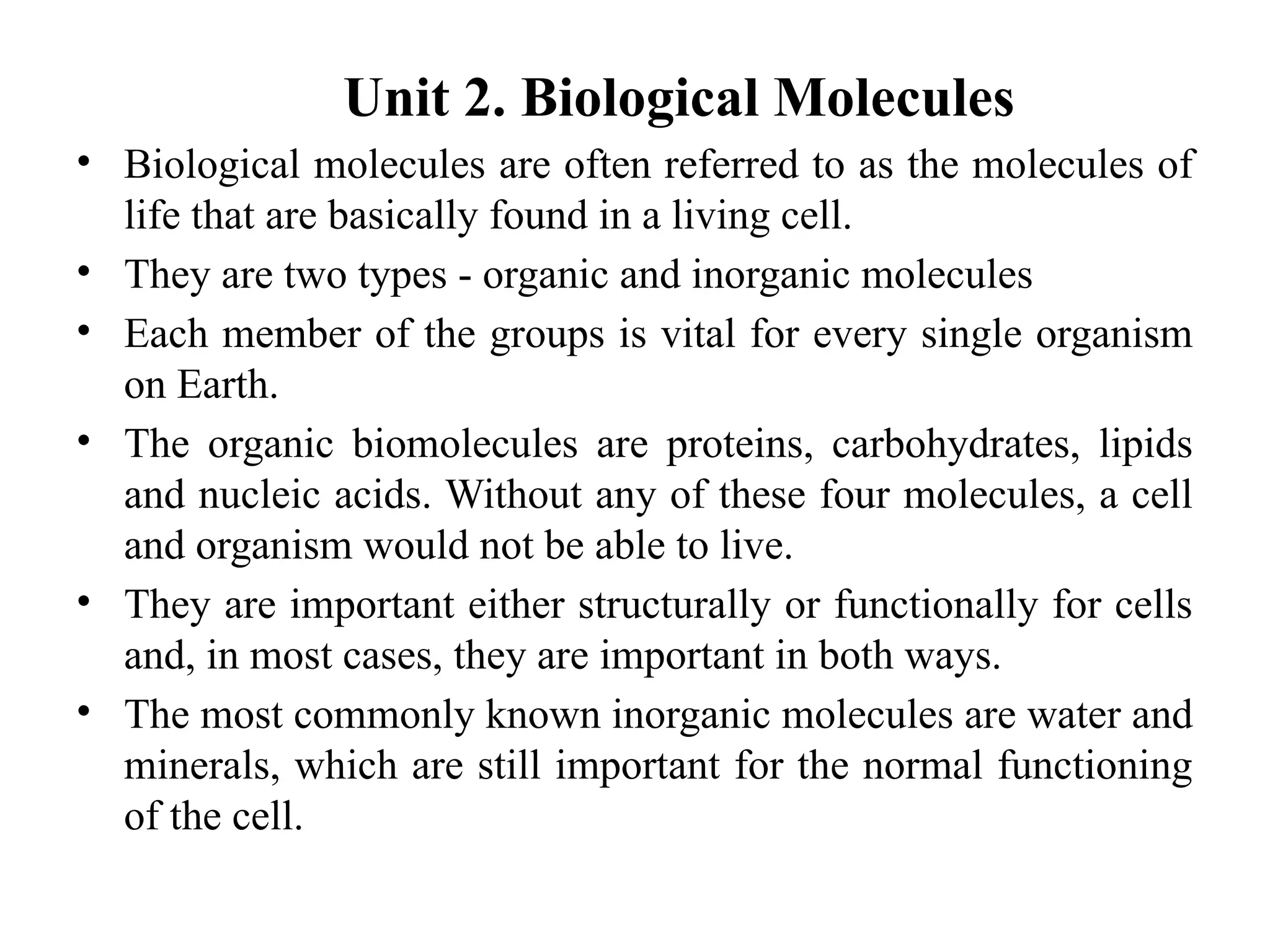 Unit 2. Biological Molecules
• Biological molecules are often referred to as the molecules of
life that are basically found in a living cell.
• They are two types - organic and inorganic molecules
• Each member of the groups is vital for every single organism
on Earth.
• The organic biomolecules are proteins, carbohydrates, lipids
and nucleic acids. Without any of these four molecules, a cell
and organism would not be able to live.
• They are important either structurally or functionally for cells
and, in most cases, they are important in both ways.
• The most commonly known inorganic molecules are water and
minerals, which are still important for the normal functioning
of the cell.
 