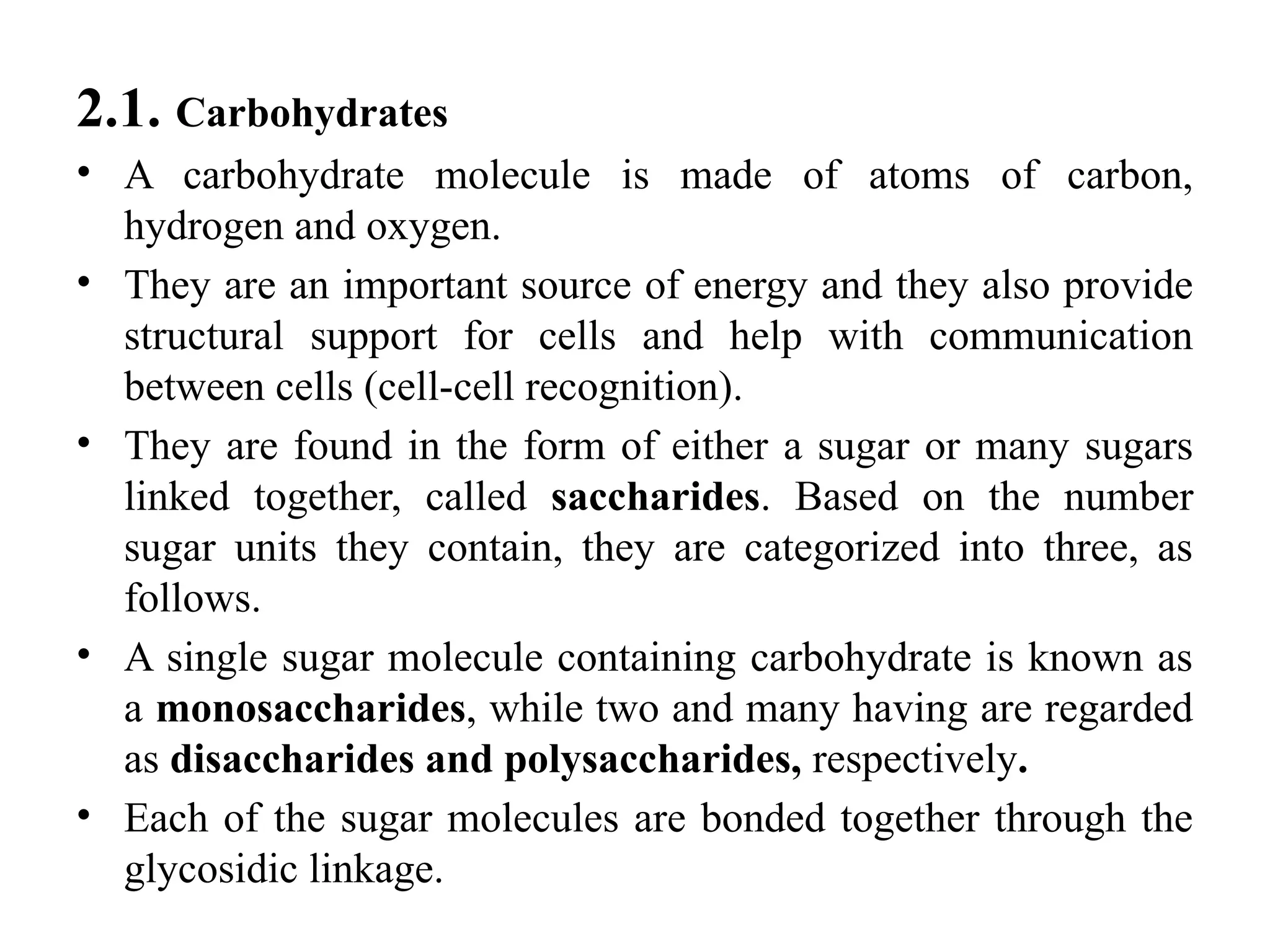 2.1. Carbohydrates
• A carbohydrate molecule is made of atoms of carbon,
hydrogen and oxygen.
• They are an important source of energy and they also provide
structural support for cells and help with communication
between cells (cell-cell recognition).
• They are found in the form of either a sugar or many sugars
linked together, called saccharides. Based on the number
sugar units they contain, they are categorized into three, as
follows.
• A single sugar molecule containing carbohydrate is known as
a monosaccharides, while two and many having are regarded
as disaccharides and polysaccharides, respectively.
• Each of the sugar molecules are bonded together through the
glycosidic linkage.
 