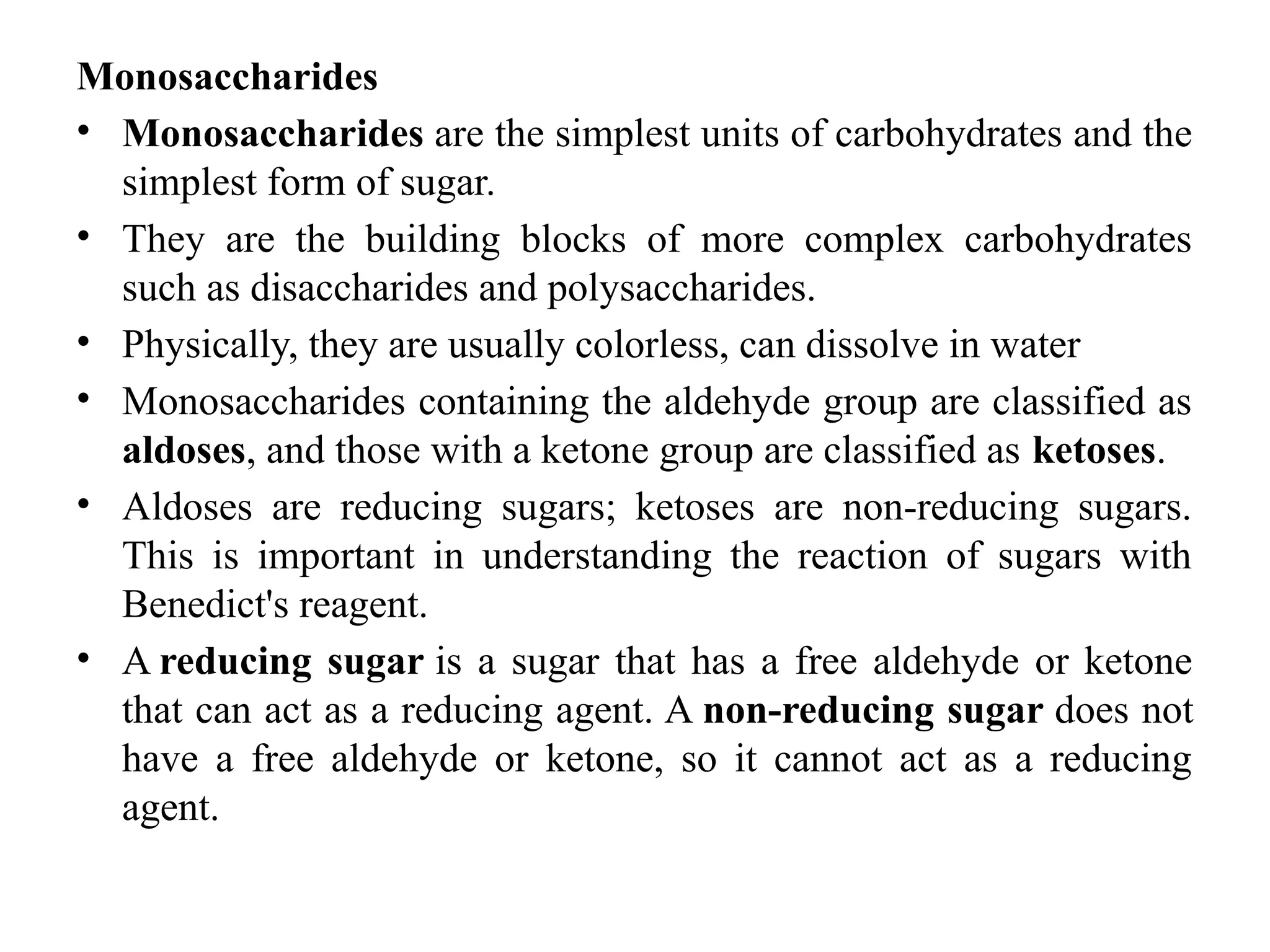 Monosaccharides
• Monosaccharides are the simplest units of carbohydrates and the
simplest form of sugar.
• They are the building blocks of more complex carbohydrates
such as disaccharides and polysaccharides.
• Physically, they are usually colorless, can dissolve in water
• Monosaccharides containing the aldehyde group are classified as
aldoses, and those with a ketone group are classified as ketoses.
• Aldoses are reducing sugars; ketoses are non-reducing sugars.
This is important in understanding the reaction of sugars with
Benedict's reagent.
• A reducing sugar is a sugar that has a free aldehyde or ketone
that can act as a reducing agent. A non-reducing sugar does not
have a free aldehyde or ketone, so it cannot act as a reducing
agent.
 
