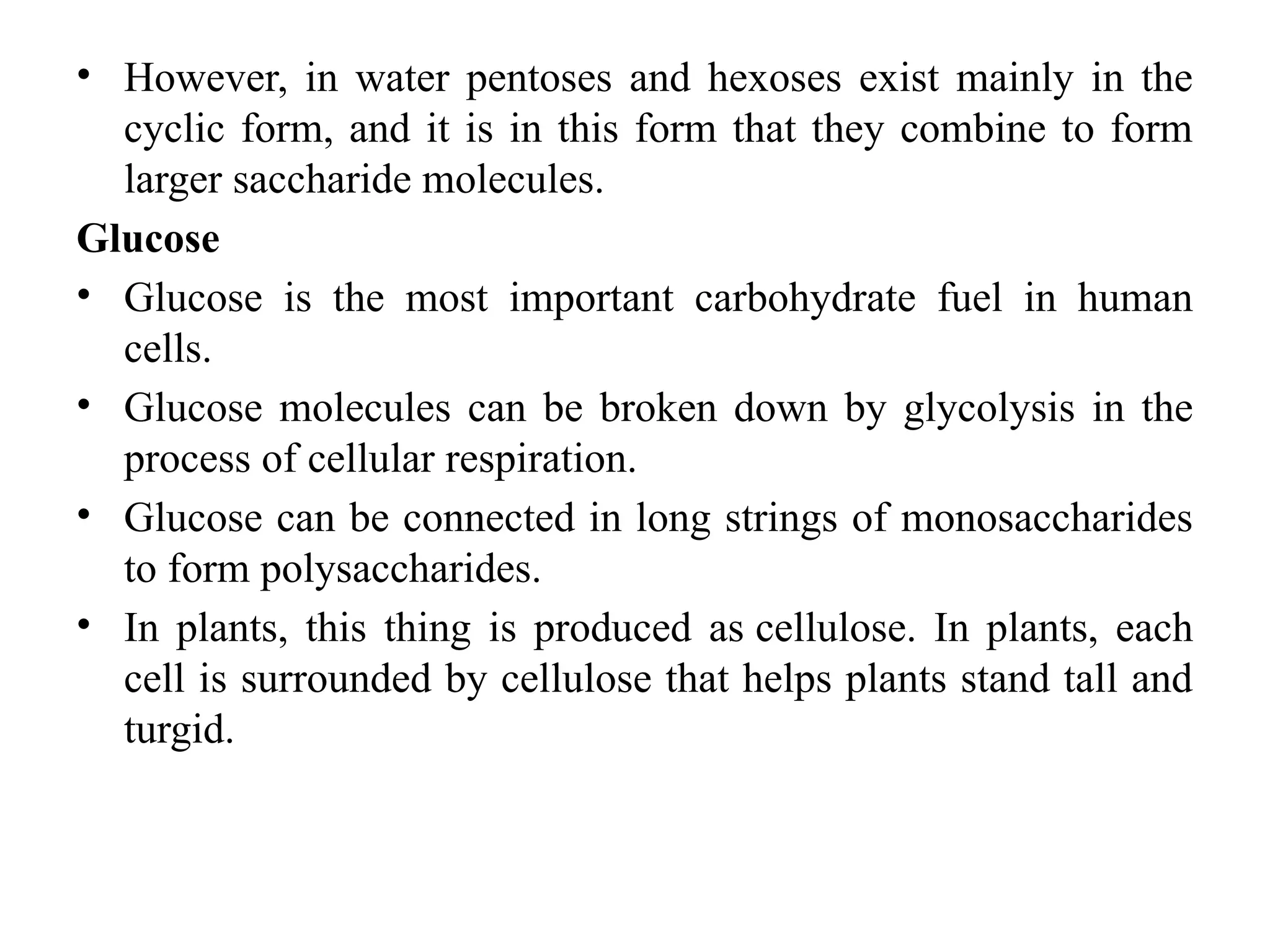 • However, in water pentoses and hexoses exist mainly in the
cyclic form, and it is in this form that they combine to form
larger saccharide molecules.
Glucose
• Glucose is the most important carbohydrate fuel in human
cells.
• Glucose molecules can be broken down by glycolysis in the
process of cellular respiration.
• Glucose can be connected in long strings of monosaccharides
to form polysaccharides.
• In plants, this thing is produced as cellulose. In plants, each
cell is surrounded by cellulose that helps plants stand tall and
turgid.
 