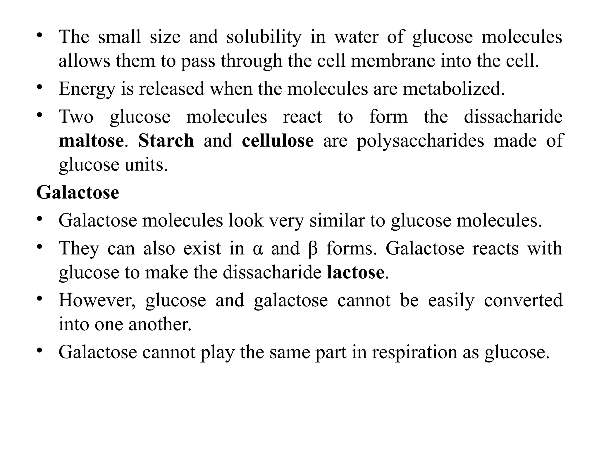 • The small size and solubility in water of glucose molecules
allows them to pass through the cell membrane into the cell.
• Energy is released when the molecules are metabolized.
• Two glucose molecules react to form the dissacharide
maltose. Starch and cellulose are polysaccharides made of
glucose units.
Galactose
• Galactose molecules look very similar to glucose molecules.
• They can also exist in α and β forms. Galactose reacts with
glucose to make the dissacharide lactose.
• However, glucose and galactose cannot be easily converted
into one another.
• Galactose cannot play the same part in respiration as glucose.
 