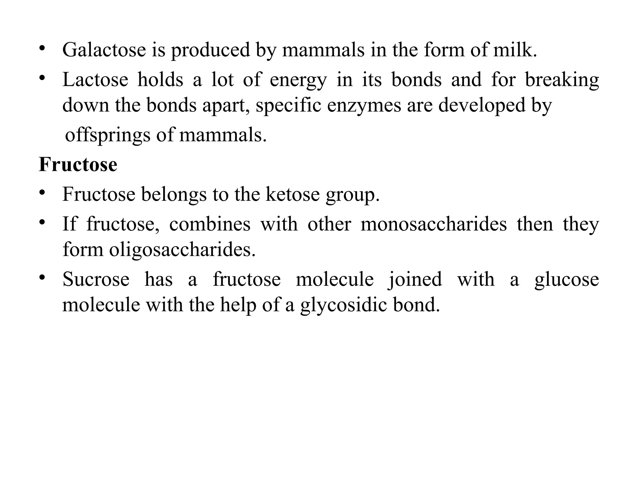 • Galactose is produced by mammals in the form of milk.
• Lactose holds a lot of energy in its bonds and for breaking
down the bonds apart, specific enzymes are developed by
offsprings of mammals.
Fructose
• Fructose belongs to the ketose group.
• If fructose, combines with other monosaccharides then they
form oligosaccharides.
• Sucrose has a fructose molecule joined with a glucose
molecule with the help of a glycosidic bond.
 