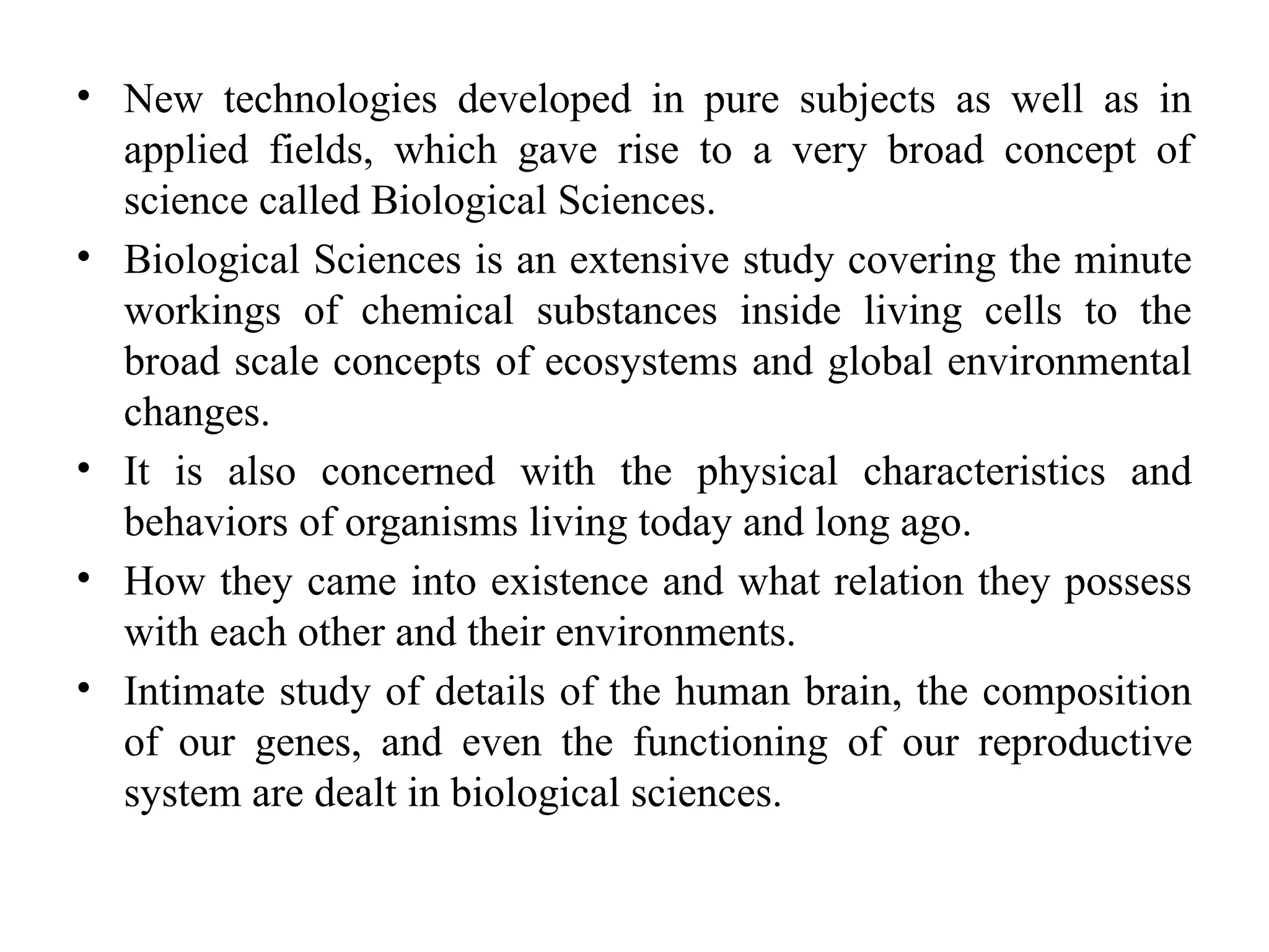 • New technologies developed in pure subjects as well as in
applied fields, which gave rise to a very broad concept of
science called Biological Sciences.
• Biological Sciences is an extensive study covering the minute
workings of chemical substances inside living cells to the
broad scale concepts of ecosystems and global environmental
changes.
• It is also concerned with the physical characteristics and
behaviors of organisms living today and long ago.
• How they came into existence and what relation they possess
with each other and their environments.
• Intimate study of details of the human brain, the composition
of our genes, and even the functioning of our reproductive
system are dealt in biological sciences.
 
