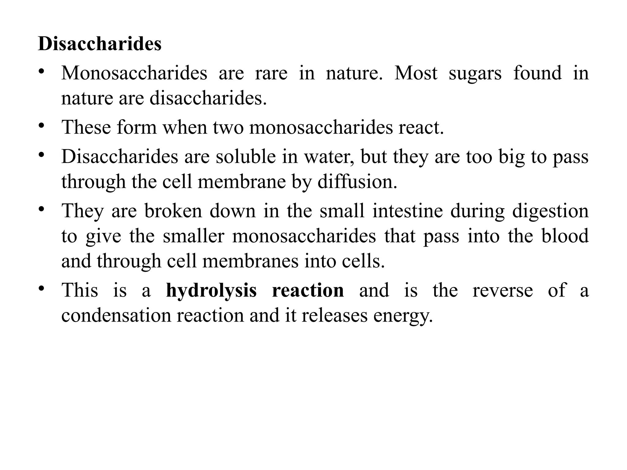 Disaccharides
• Monosaccharides are rare in nature. Most sugars found in
nature are disaccharides.
• These form when two monosaccharides react.
• Disaccharides are soluble in water, but they are too big to pass
through the cell membrane by diffusion.
• They are broken down in the small intestine during digestion
to give the smaller monosaccharides that pass into the blood
and through cell membranes into cells.
• This is a hydrolysis reaction and is the reverse of a
condensation reaction and it releases energy.
 