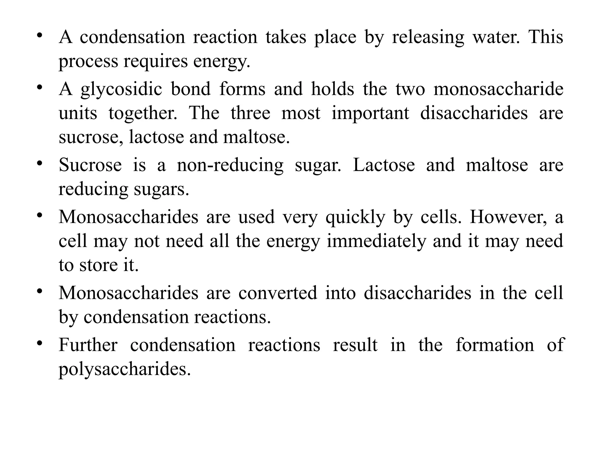 • A condensation reaction takes place by releasing water. This
process requires energy.
• A glycosidic bond forms and holds the two monosaccharide
units together. The three most important disaccharides are
sucrose, lactose and maltose.
• Sucrose is a non-reducing sugar. Lactose and maltose are
reducing sugars.
• Monosaccharides are used very quickly by cells. However, a
cell may not need all the energy immediately and it may need
to store it.
• Monosaccharides are converted into disaccharides in the cell
by condensation reactions.
• Further condensation reactions result in the formation of
polysaccharides.
 