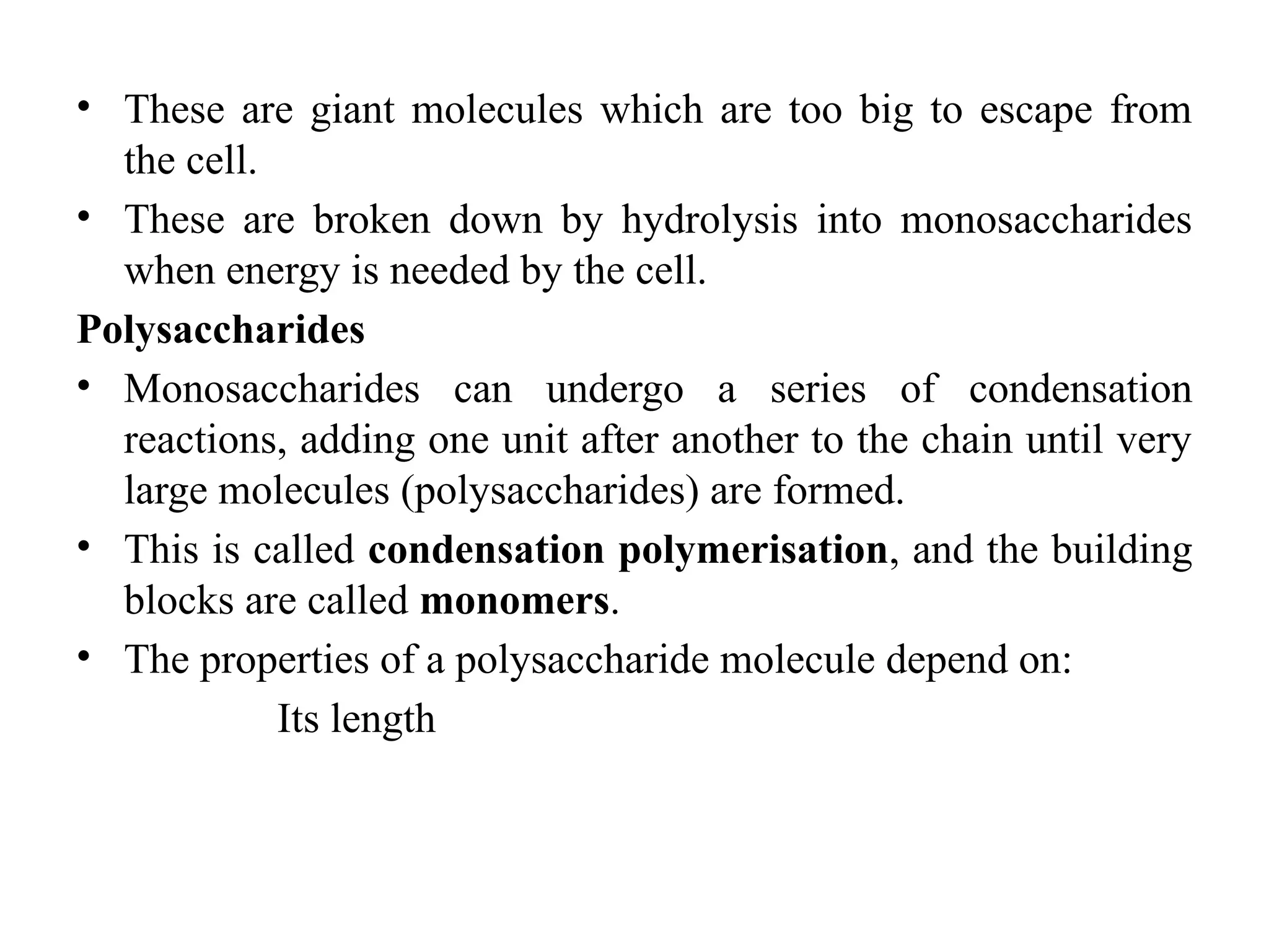 • These are giant molecules which are too big to escape from
the cell.
• These are broken down by hydrolysis into monosaccharides
when energy is needed by the cell.
Polysaccharides
• Monosaccharides can undergo a series of condensation
reactions, adding one unit after another to the chain until very
large molecules (polysaccharides) are formed.
• This is called condensation polymerisation, and the building
blocks are called monomers.
• The properties of a polysaccharide molecule depend on:
Its length
 