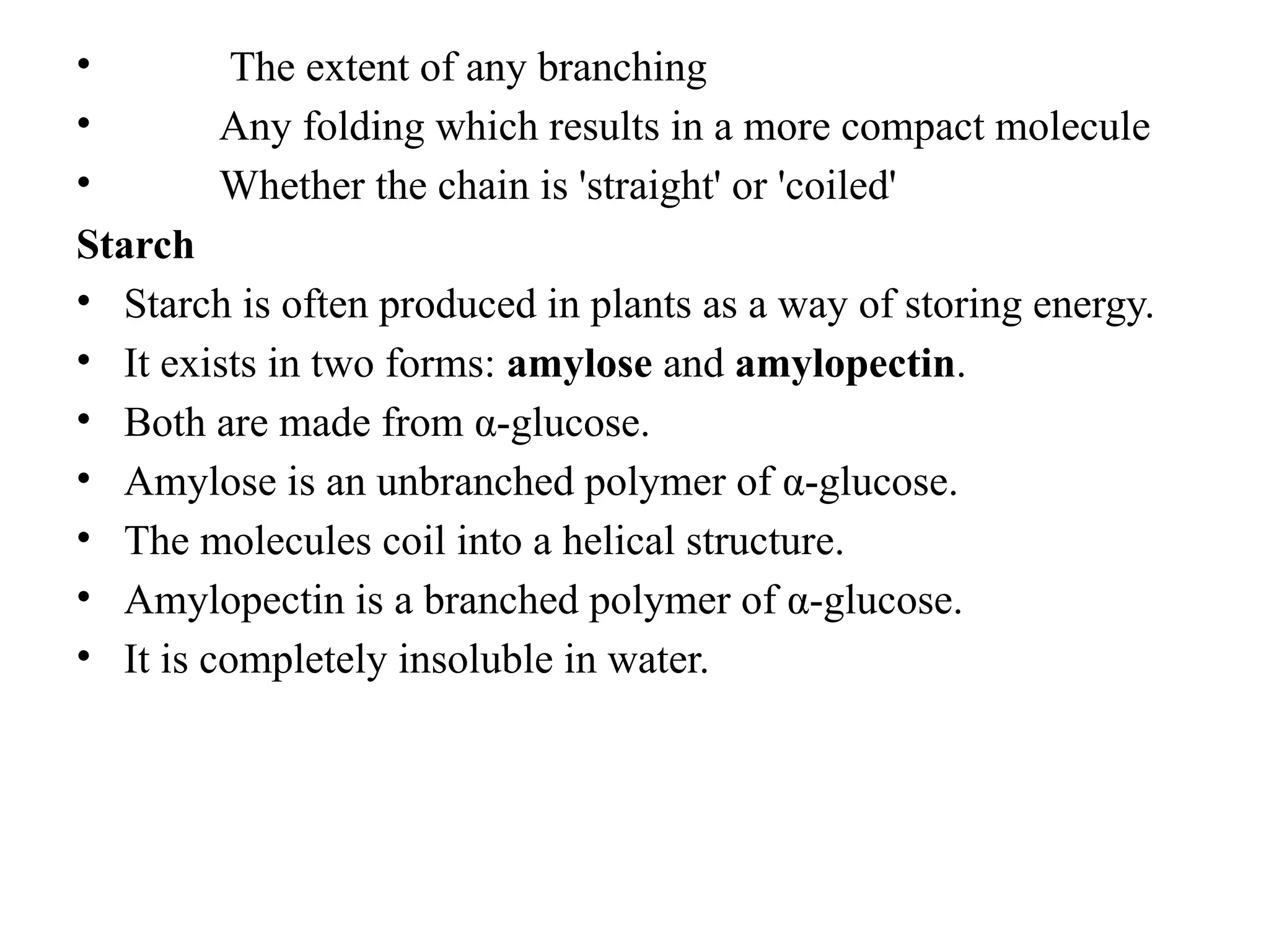• The extent of any branching
• Any folding which results in a more compact molecule
• Whether the chain is 'straight' or 'coiled'
Starch
• Starch is often produced in plants as a way of storing energy.
• It exists in two forms: amylose and amylopectin.
• Both are made from α-glucose.
• Amylose is an unbranched polymer of α-glucose.
• The molecules coil into a helical structure.
• Amylopectin is a branched polymer of α-glucose.
• It is completely insoluble in water.
 