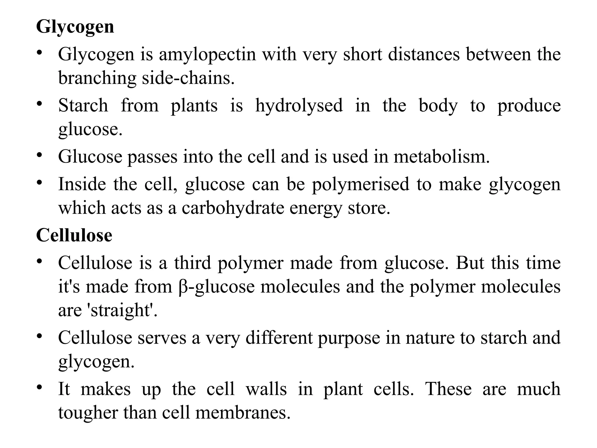 Glycogen
• Glycogen is amylopectin with very short distances between the
branching side-chains.
• Starch from plants is hydrolysed in the body to produce
glucose.
• Glucose passes into the cell and is used in metabolism.
• Inside the cell, glucose can be polymerised to make glycogen
which acts as a carbohydrate energy store.
Cellulose
• Cellulose is a third polymer made from glucose. But this time
it's made from β-glucose molecules and the polymer molecules
are 'straight'.
• Cellulose serves a very different purpose in nature to starch and
glycogen.
• It makes up the cell walls in plant cells. These are much
tougher than cell membranes.
 