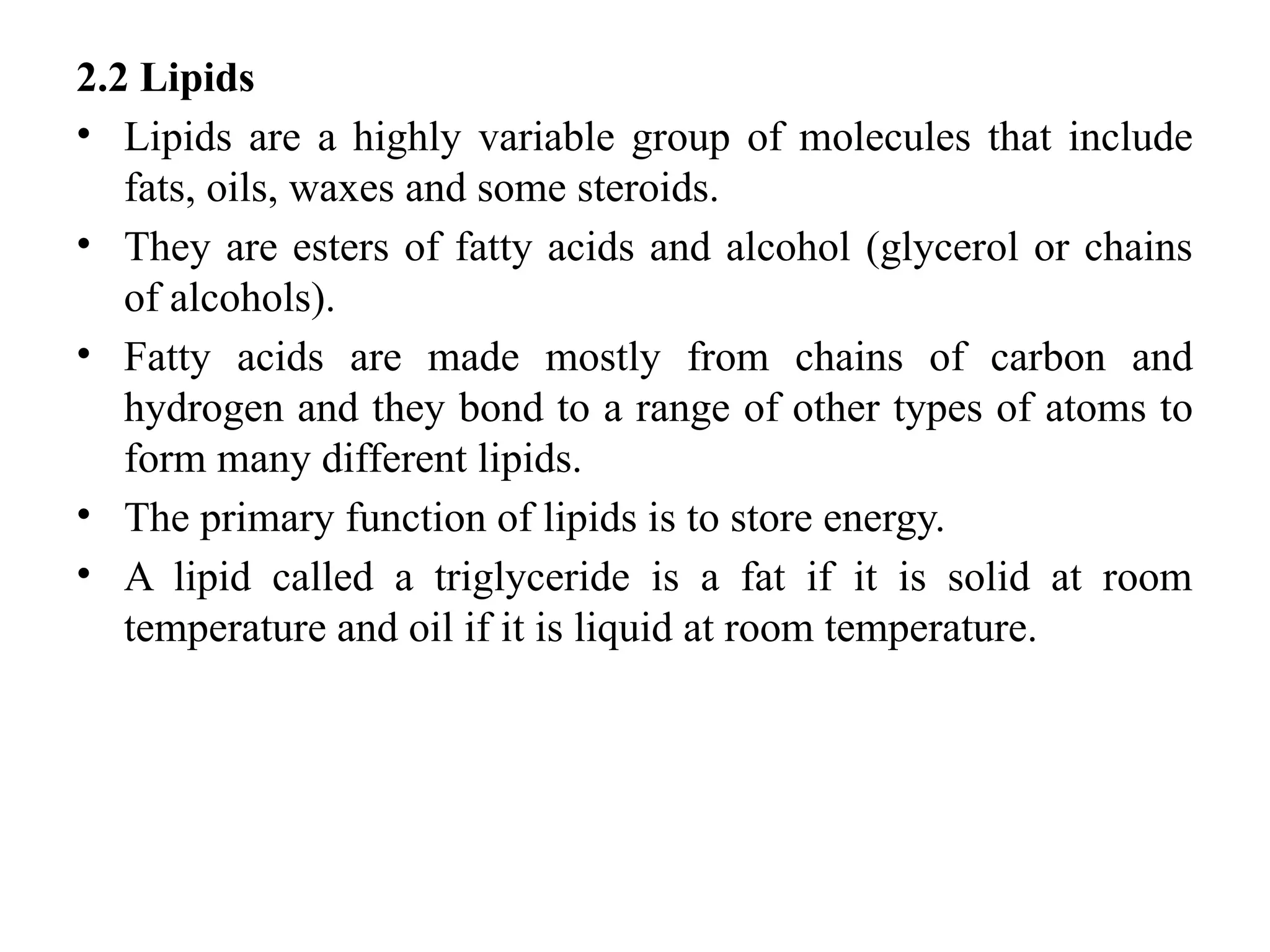 2.2 Lipids
• Lipids are a highly variable group of molecules that include
fats, oils, waxes and some steroids.
• They are esters of fatty acids and alcohol (glycerol or chains
of alcohols).
• Fatty acids are made mostly from chains of carbon and
hydrogen and they bond to a range of other types of atoms to
form many different lipids.
• The primary function of lipids is to store energy.
• A lipid called a triglyceride is a fat if it is solid at room
temperature and oil if it is liquid at room temperature.
 