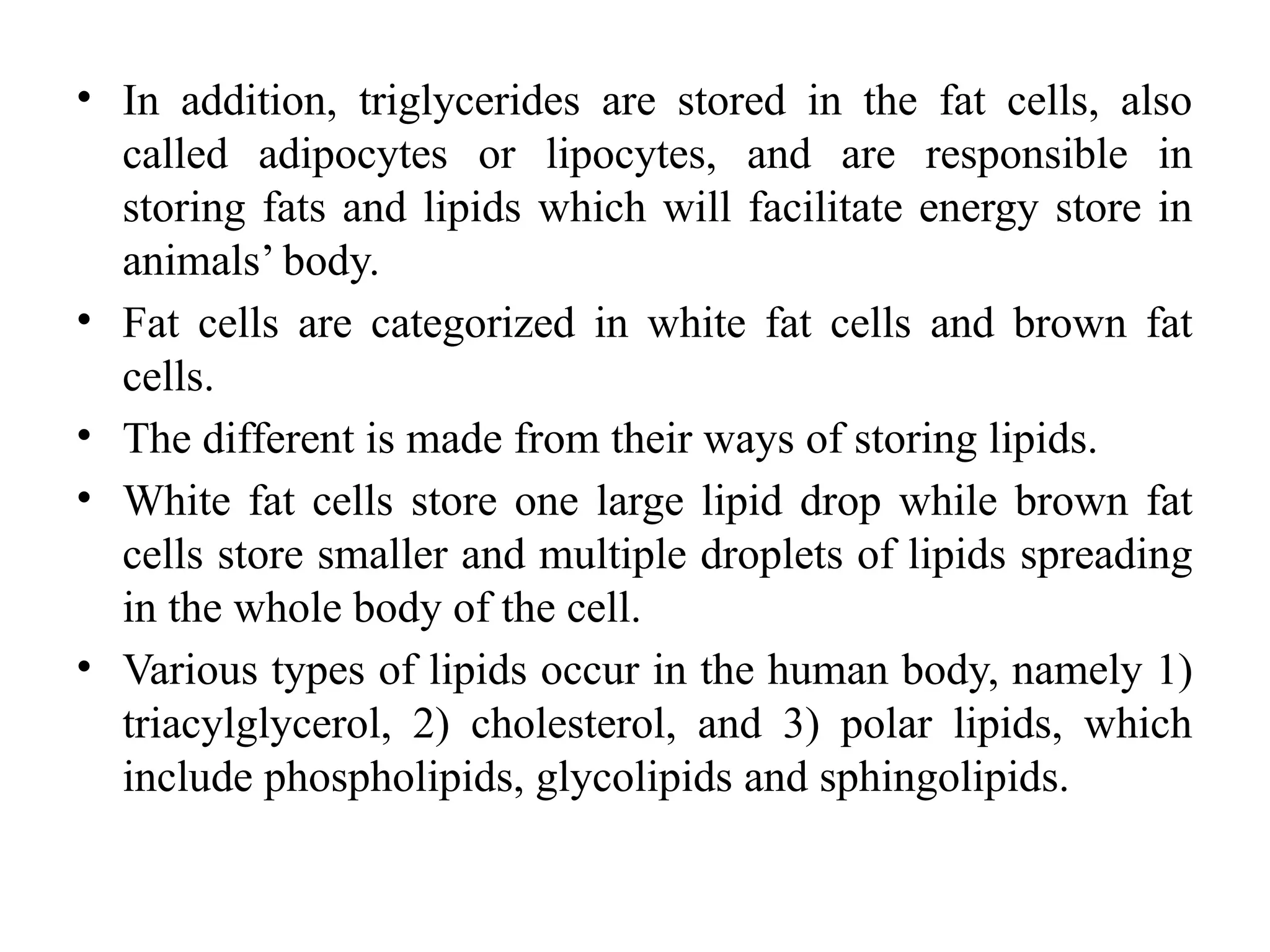 • In addition, triglycerides are stored in the fat cells, also
called adipocytes or lipocytes, and are responsible in
storing fats and lipids which will facilitate energy store in
animals’ body.
• Fat cells are categorized in white fat cells and brown fat
cells.
• The different is made from their ways of storing lipids.
• White fat cells store one large lipid drop while brown fat
cells store smaller and multiple droplets of lipids spreading
in the whole body of the cell.
• Various types of lipids occur in the human body, namely 1)
triacylglycerol, 2) cholesterol, and 3) polar lipids, which
include phospholipids, glycolipids and sphingolipids.
 