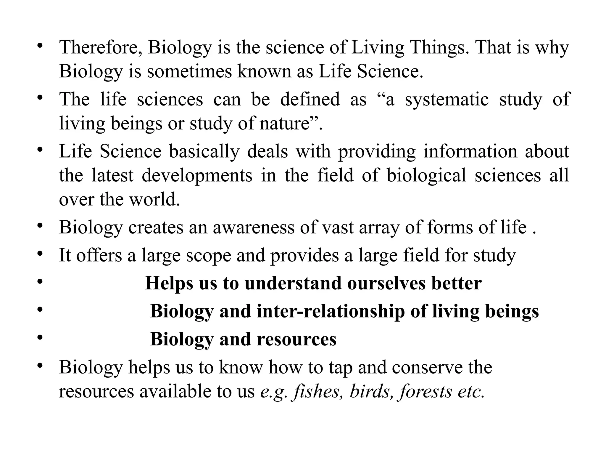 • Therefore, Biology is the science of Living Things. That is why
Biology is sometimes known as Life Science.
• The life sciences can be defined as “a systematic study of
living beings or study of nature”.
• Life Science basically deals with providing information about
the latest developments in the field of biological sciences all
over the world.
• Biology creates an awareness of vast array of forms of life .
• It offers a large scope and provides a large field for study
• Helps us to understand ourselves better
• Biology and inter-relationship of living beings
• Biology and resources
• Biology helps us to know how to tap and conserve the
resources available to us e.g. fishes, birds, forests etc.
 