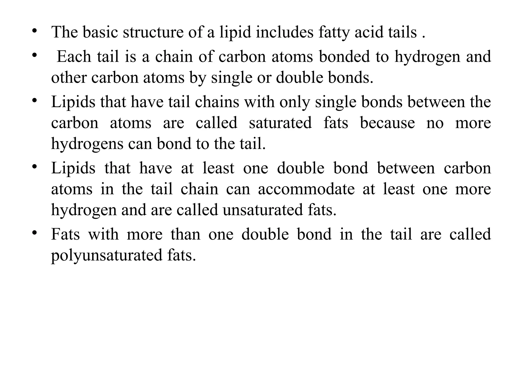 • The basic structure of a lipid includes fatty acid tails .
• Each tail is a chain of carbon atoms bonded to hydrogen and
other carbon atoms by single or double bonds.
• Lipids that have tail chains with only single bonds between the
carbon atoms are called saturated fats because no more
hydrogens can bond to the tail.
• Lipids that have at least one double bond between carbon
atoms in the tail chain can accommodate at least one more
hydrogen and are called unsaturated fats.
• Fats with more than one double bond in the tail are called
polyunsaturated fats.
 