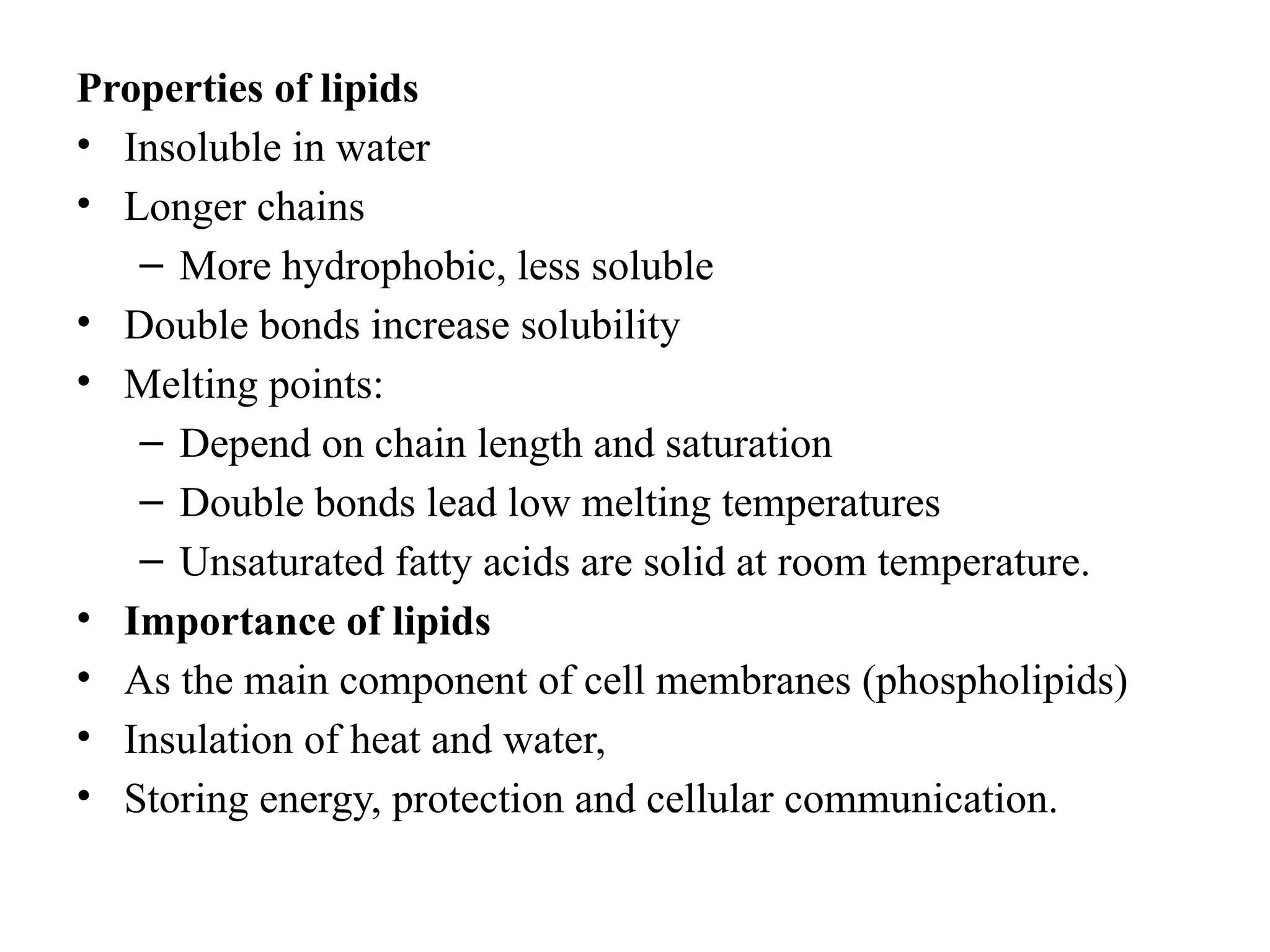 Properties of lipids
• Insoluble in water
• Longer chains
– More hydrophobic, less soluble
• Double bonds increase solubility
• Melting points:
– Depend on chain length and saturation
– Double bonds lead low melting temperatures
– Unsaturated fatty acids are solid at room temperature.
• Importance of lipids
• As the main component of cell membranes (phospholipids)
• Insulation of heat and water,
• Storing energy, protection and cellular communication.
 
