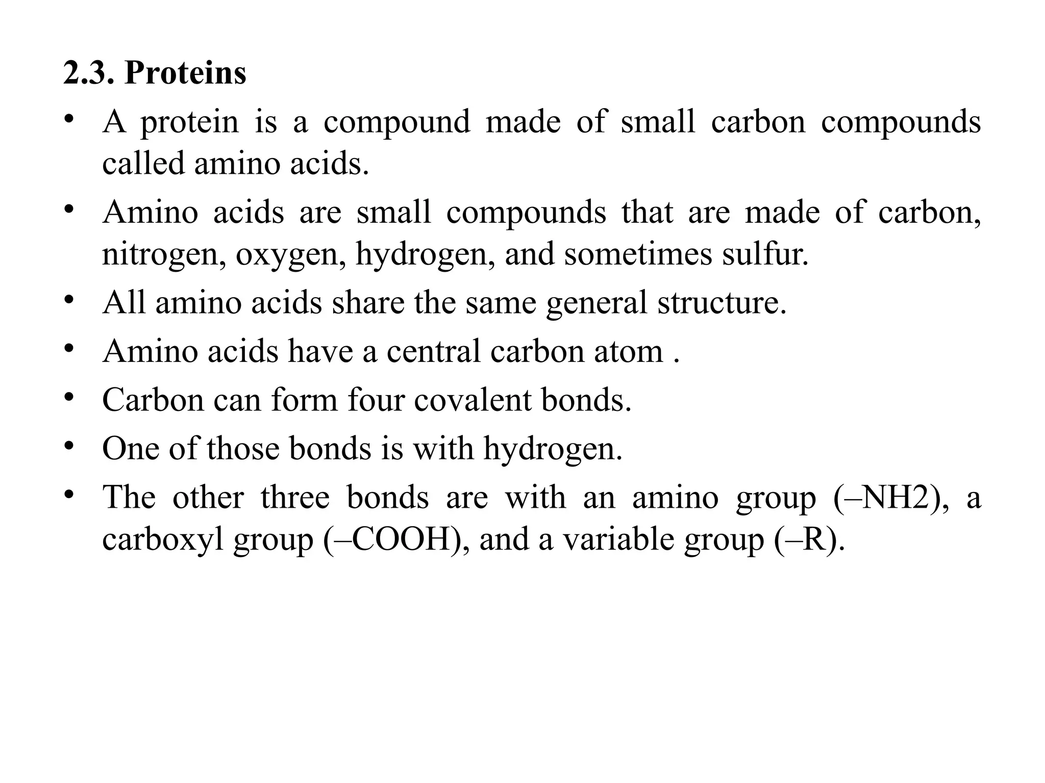 2.3. Proteins
• A protein is a compound made of small carbon compounds
called amino acids.
• Amino acids are small compounds that are made of carbon,
nitrogen, oxygen, hydrogen, and sometimes sulfur.
• All amino acids share the same general structure.
• Amino acids have a central carbon atom .
• Carbon can form four covalent bonds.
• One of those bonds is with hydrogen.
• The other three bonds are with an amino group (–NH2), a
carboxyl group (–COOH), and a variable group (–R).
 