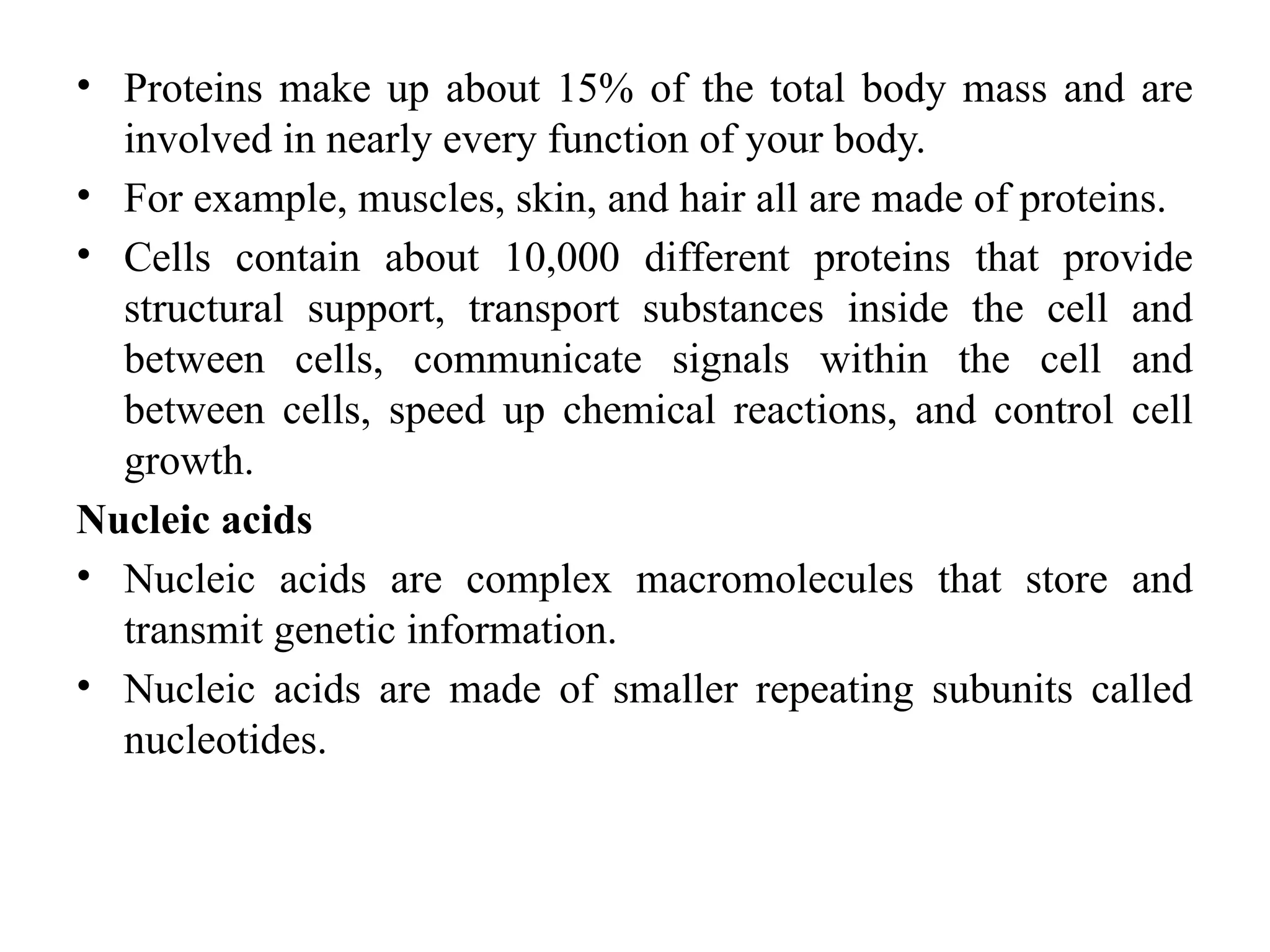 • Proteins make up about 15% of the total body mass and are
involved in nearly every function of your body.
• For example, muscles, skin, and hair all are made of proteins.
• Cells contain about 10,000 different proteins that provide
structural support, transport substances inside the cell and
between cells, communicate signals within the cell and
between cells, speed up chemical reactions, and control cell
growth.
Nucleic acids
• Nucleic acids are complex macromolecules that store and
transmit genetic information.
• Nucleic acids are made of smaller repeating subunits called
nucleotides.
 