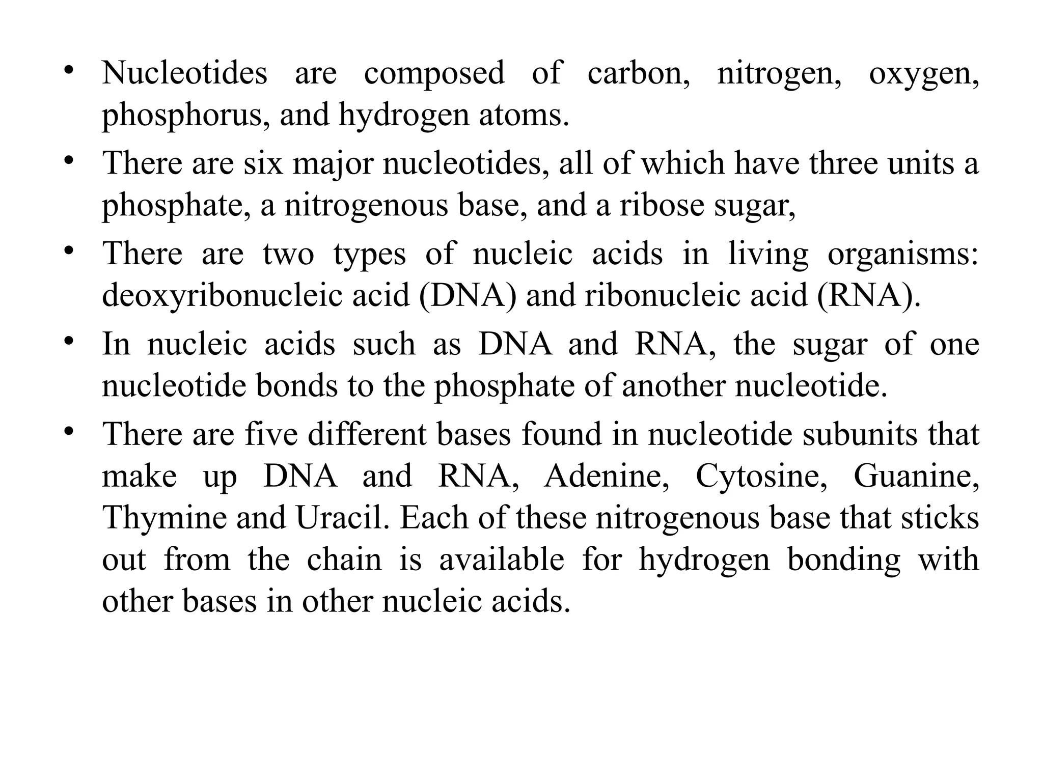 • Nucleotides are composed of carbon, nitrogen, oxygen,
phosphorus, and hydrogen atoms.
• There are six major nucleotides, all of which have three units a
phosphate, a nitrogenous base, and a ribose sugar,
• There are two types of nucleic acids in living organisms:
deoxyribonucleic acid (DNA) and ribonucleic acid (RNA).
• In nucleic acids such as DNA and RNA, the sugar of one
nucleotide bonds to the phosphate of another nucleotide.
• There are five different bases found in nucleotide subunits that
make up DNA and RNA, Adenine, Cytosine, Guanine,
Thymine and Uracil. Each of these nitrogenous base that sticks
out from the chain is available for hydrogen bonding with
other bases in other nucleic acids.
 