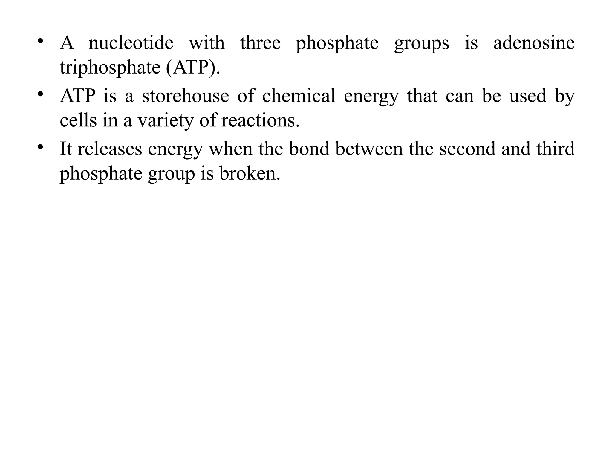 • A nucleotide with three phosphate groups is adenosine
triphosphate (ATP).
• ATP is a storehouse of chemical energy that can be used by
cells in a variety of reactions.
• It releases energy when the bond between the second and third
phosphate group is broken.
 