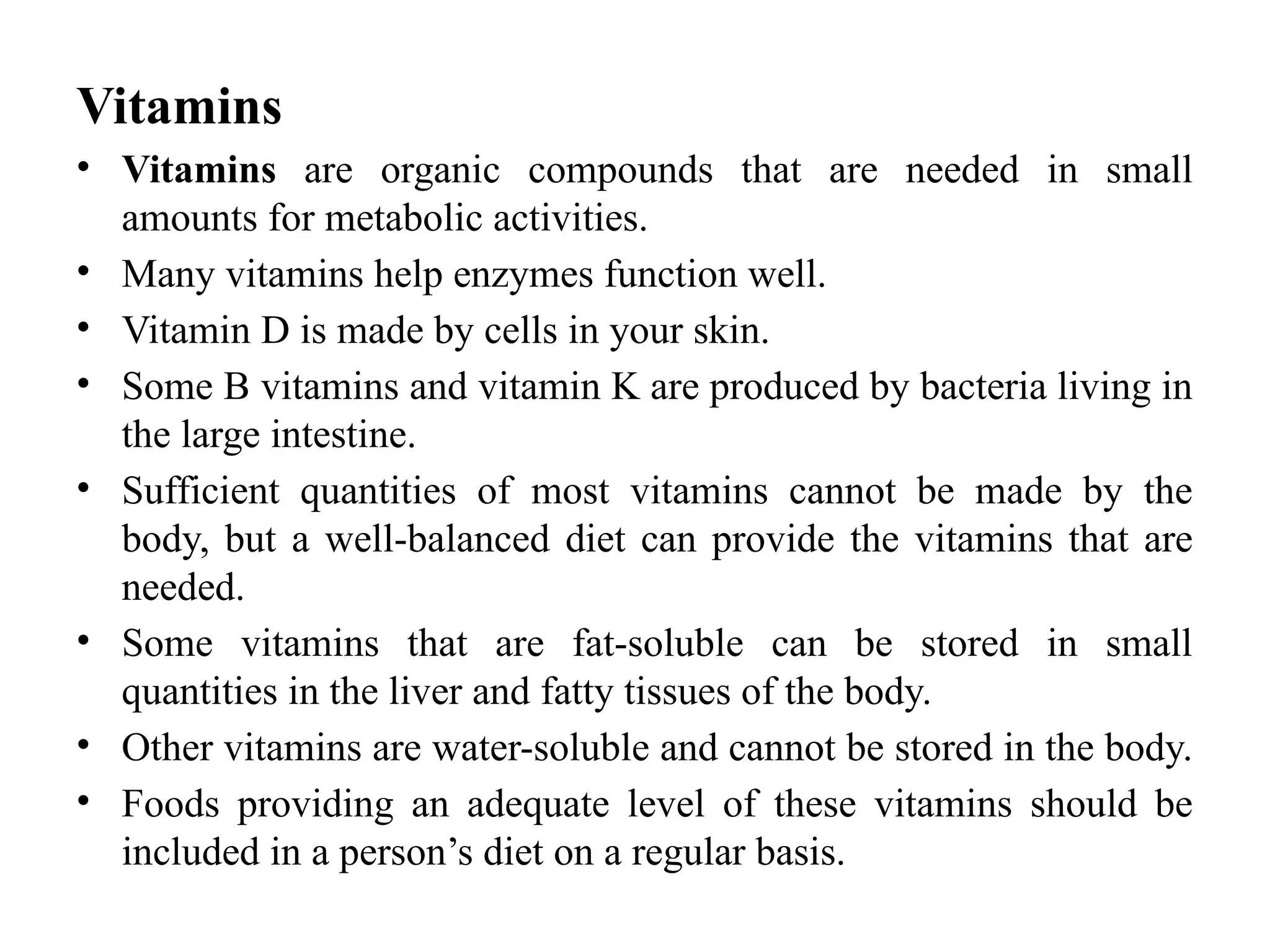 Vitamins
• Vitamins are organic compounds that are needed in small
amounts for metabolic activities.
• Many vitamins help enzymes function well.
• Vitamin D is made by cells in your skin.
• Some B vitamins and vitamin K are produced by bacteria living in
the large intestine.
• Sufficient quantities of most vitamins cannot be made by the
body, but a well-balanced diet can provide the vitamins that are
needed.
• Some vitamins that are fat-soluble can be stored in small
quantities in the liver and fatty tissues of the body.
• Other vitamins are water-soluble and cannot be stored in the body.
• Foods providing an adequate level of these vitamins should be
included in a person’s diet on a regular basis.
 