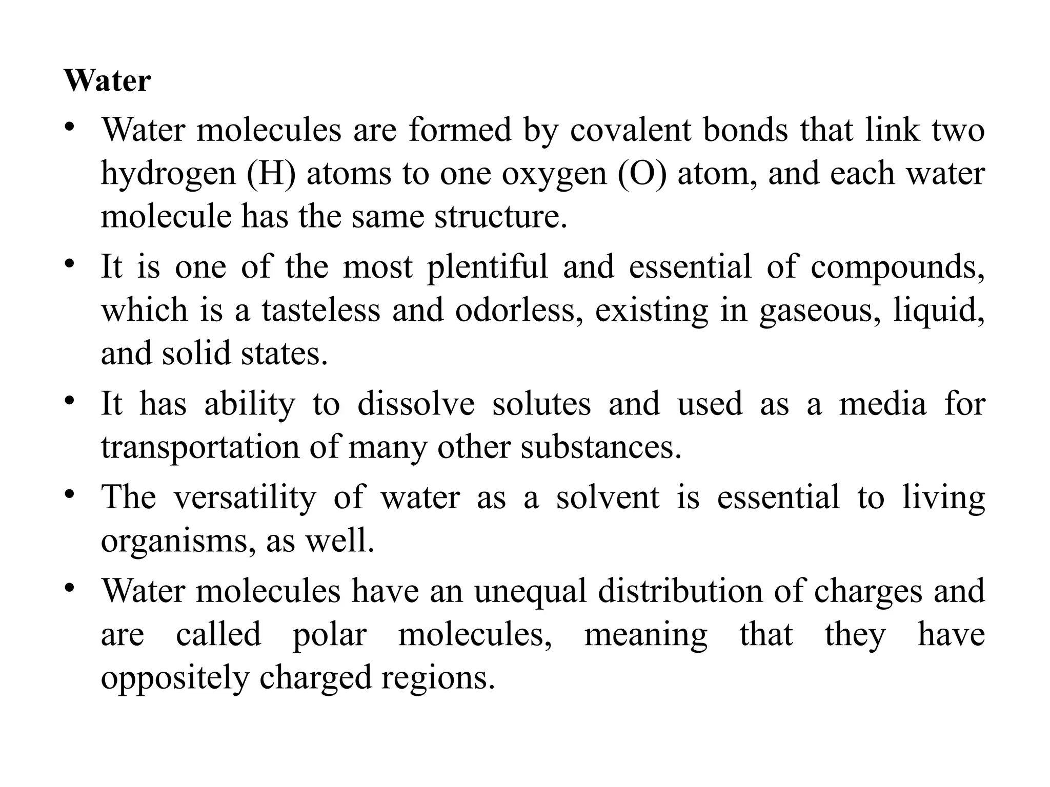 Water
• Water molecules are formed by covalent bonds that link two
hydrogen (H) atoms to one oxygen (O) atom, and each water
molecule has the same structure.
• It is one of the most plentiful and essential of compounds,
which is a tasteless and odorless, existing in gaseous, liquid,
and solid states.
• It has ability to dissolve solutes and used as a media for
transportation of many other substances.
• The versatility of water as a solvent is essential to living
organisms, as well.
• Water molecules have an unequal distribution of charges and
are called polar molecules, meaning that they have
oppositely charged regions.
 