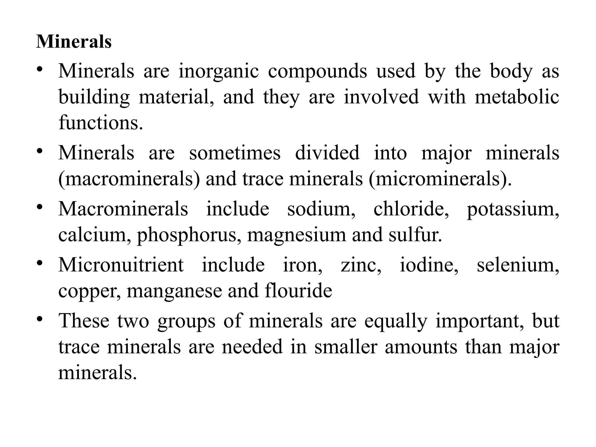 Minerals
• Minerals are inorganic compounds used by the body as
building material, and they are involved with metabolic
functions.
• Minerals are sometimes divided into major minerals
(macrominerals) and trace minerals (microminerals).
• Macrominerals include sodium, chloride, potassium,
calcium, phosphorus, magnesium and sulfur.
• Micronuitrient include iron, zinc, iodine, selenium,
copper, manganese and flouride
• These two groups of minerals are equally important, but
trace minerals are needed in smaller amounts than major
minerals.
 