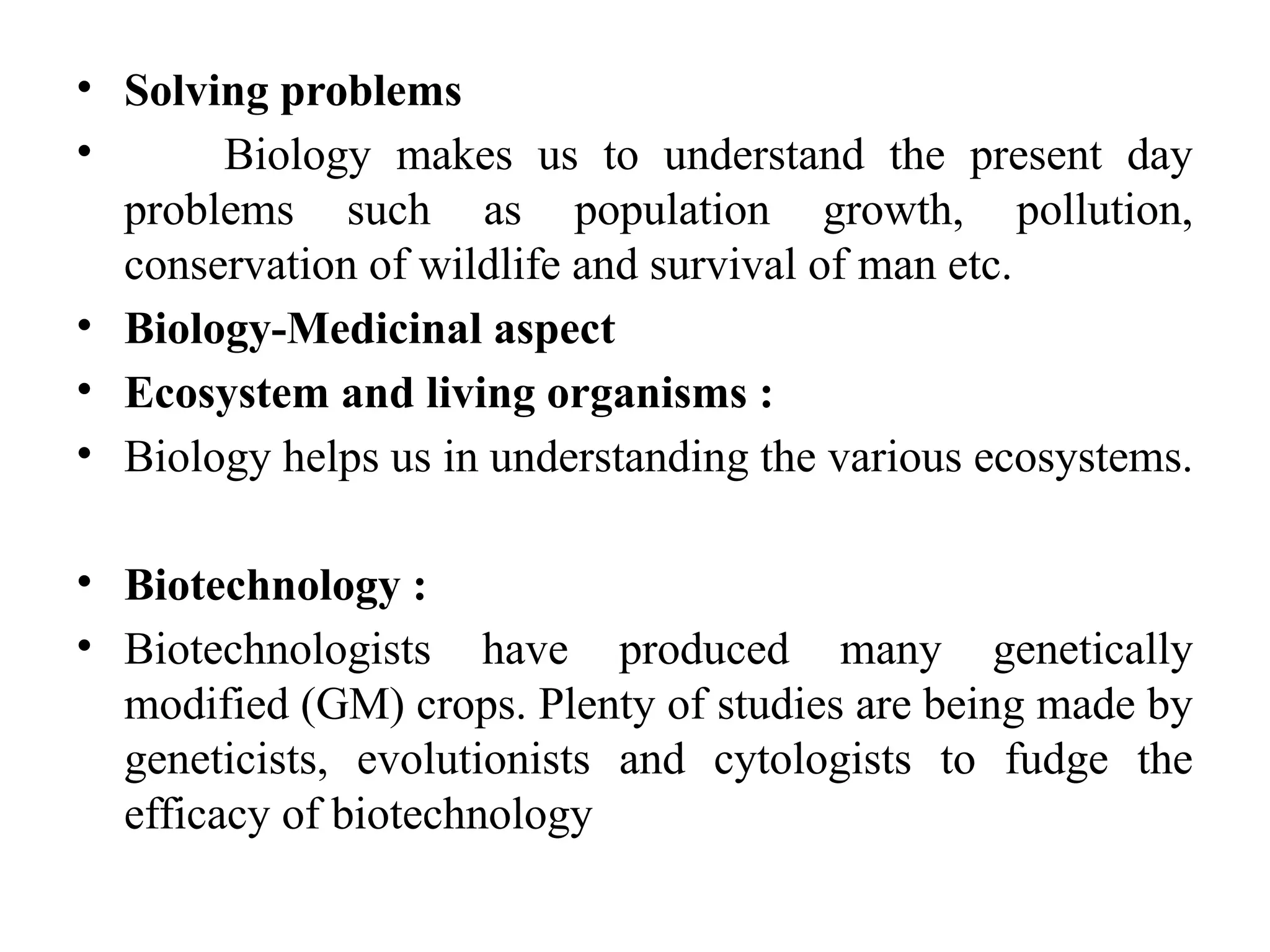 • Solving problems
• Biology makes us to understand the present day
problems such as population growth, pollution,
conservation of wildlife and survival of man etc.
• Biology-Medicinal aspect
• Ecosystem and living organisms :
• Biology helps us in understanding the various ecosystems.
• Biotechnology :
• Biotechnologists have produced many genetically
modified (GM) crops. Plenty of studies are being made by
geneticists, evolutionists and cytologists to fudge the
efficacy of biotechnology
 