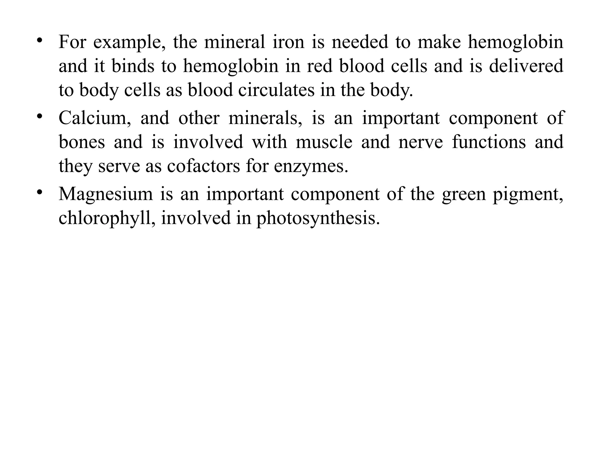• For example, the mineral iron is needed to make hemoglobin
and it binds to hemoglobin in red blood cells and is delivered
to body cells as blood circulates in the body.
• Calcium, and other minerals, is an important component of
bones and is involved with muscle and nerve functions and
they serve as cofactors for enzymes.
• Magnesium is an important component of the green pigment,
chlorophyll, involved in photosynthesis.
 