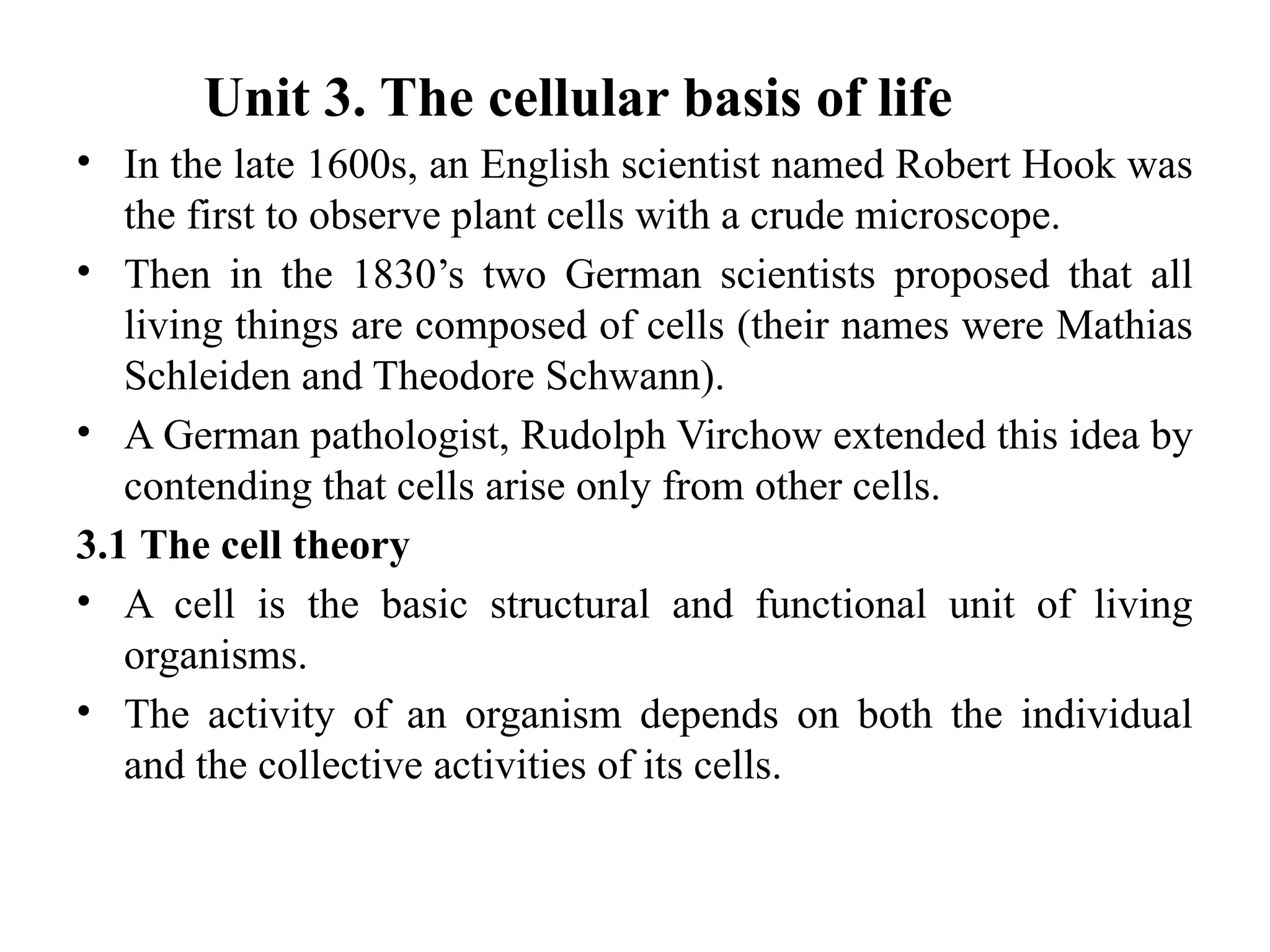 Unit 3. The cellular basis of life
• In the late 1600s, an English scientist named Robert Hook was
the first to observe plant cells with a crude microscope.
• Then in the 1830’s two German scientists proposed that all
living things are composed of cells (their names were Mathias
Schleiden and Theodore Schwann).
• A German pathologist, Rudolph Virchow extended this idea by
contending that cells arise only from other cells.
3.1 The cell theory
• A cell is the basic structural and functional unit of living
organisms.
• The activity of an organism depends on both the individual
and the collective activities of its cells.
 
