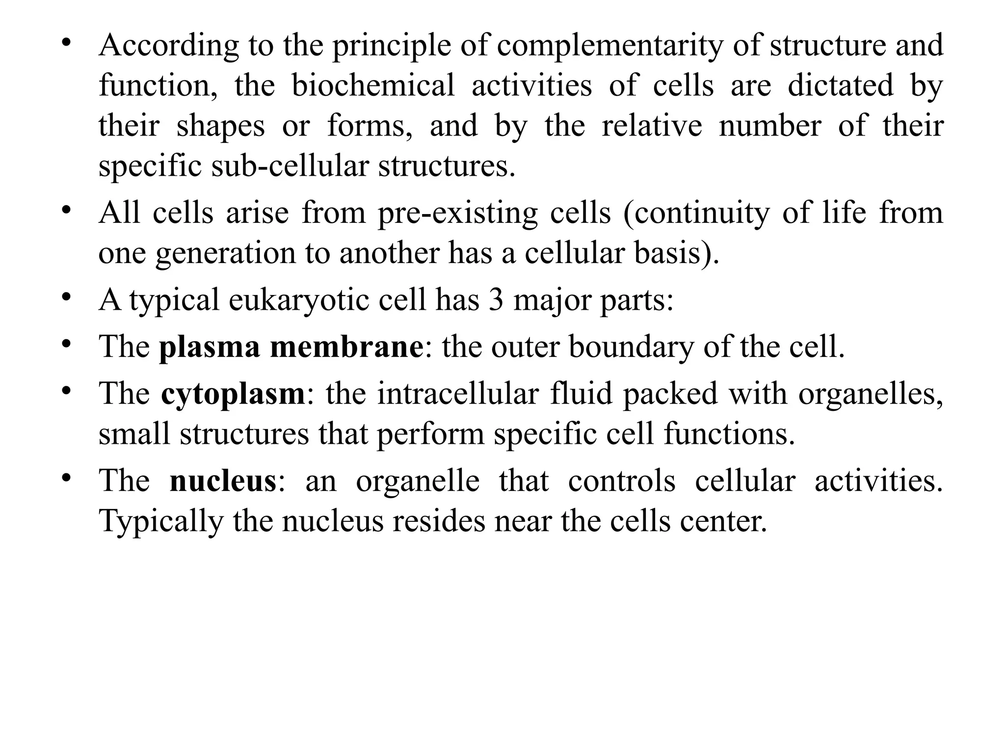 • According to the principle of complementarity of structure and
function, the biochemical activities of cells are dictated by
their shapes or forms, and by the relative number of their
specific sub-cellular structures.
• All cells arise from pre-existing cells (continuity of life from
one generation to another has a cellular basis).
• A typical eukaryotic cell has 3 major parts:
• The plasma membrane: the outer boundary of the cell.
• The cytoplasm: the intracellular fluid packed with organelles,
small structures that perform specific cell functions.
• The nucleus: an organelle that controls cellular activities.
Typically the nucleus resides near the cells center.
 
