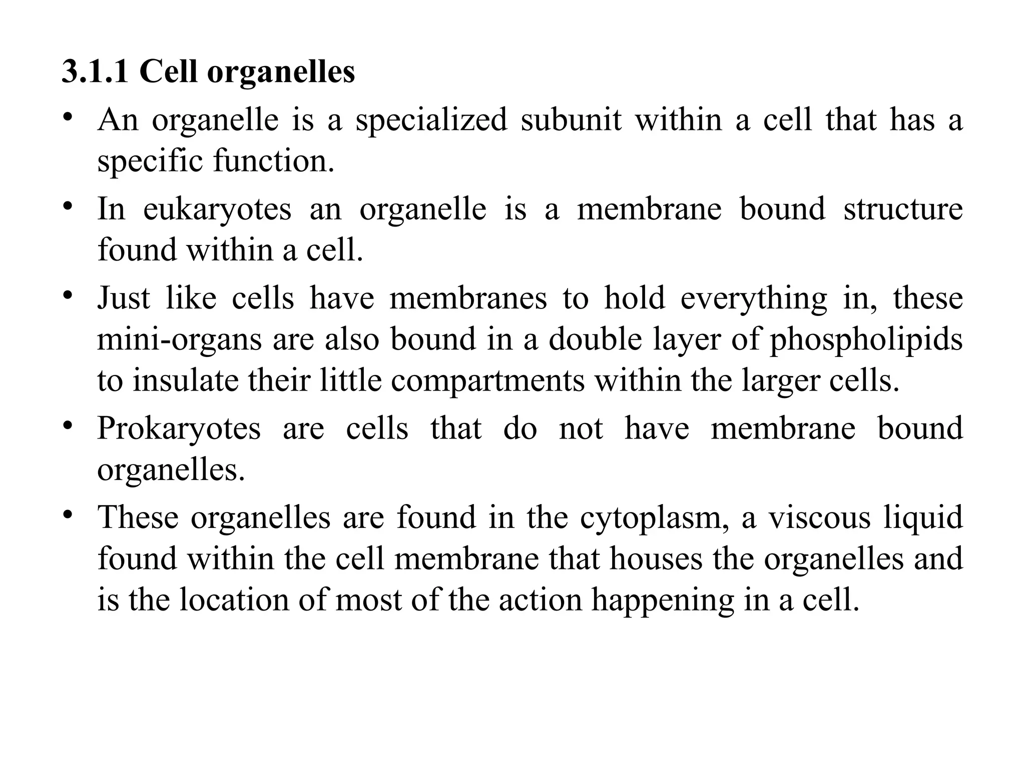 3.1.1 Cell organelles
• An organelle is a specialized subunit within a cell that has a
specific function.
• In eukaryotes an organelle is a membrane bound structure
found within a cell.
• Just like cells have membranes to hold everything in, these
mini-organs are also bound in a double layer of phospholipids
to insulate their little compartments within the larger cells.
• Prokaryotes are cells that do not have membrane bound
organelles.
• These organelles are found in the cytoplasm, a viscous liquid
found within the cell membrane that houses the organelles and
is the location of most of the action happening in a cell.
 
