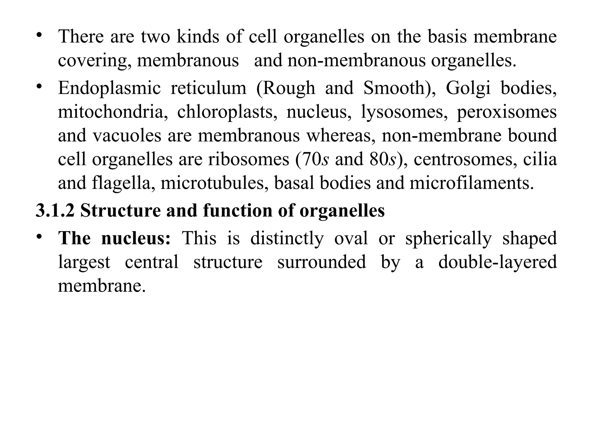 • There are two kinds of cell organelles on the basis membrane
covering, membranous and non-membranous organelles.
• Endoplasmic reticulum (Rough and Smooth), Golgi bodies,
mitochondria, chloroplasts, nucleus, lysosomes, peroxisomes
and vacuoles are membranous whereas, non-membrane bound
cell organelles are ribosomes (70s and 80s), centrosomes, cilia
and flagella, microtubules, basal bodies and microfilaments.
3.1.2 Structure and function of organelles
• The nucleus: This is distinctly oval or spherically shaped
largest central structure surrounded by a double-layered
membrane.
 