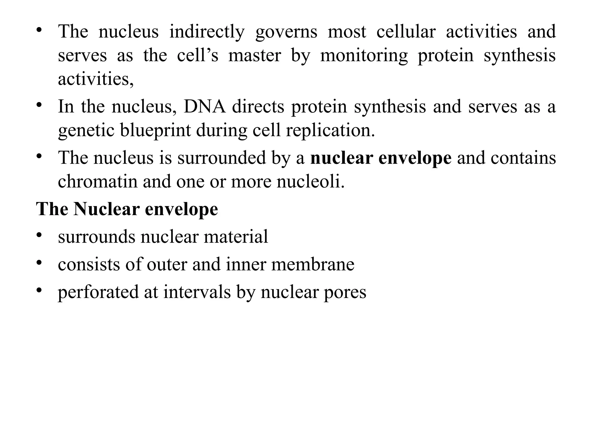 • The nucleus indirectly governs most cellular activities and
serves as the cell’s master by monitoring protein synthesis
activities,
• In the nucleus, DNA directs protein synthesis and serves as a
genetic blueprint during cell replication.
• The nucleus is surrounded by a nuclear envelope and contains
chromatin and one or more nucleoli.
The Nuclear envelope
• surrounds nuclear material
• consists of outer and inner membrane
• perforated at intervals by nuclear pores
 