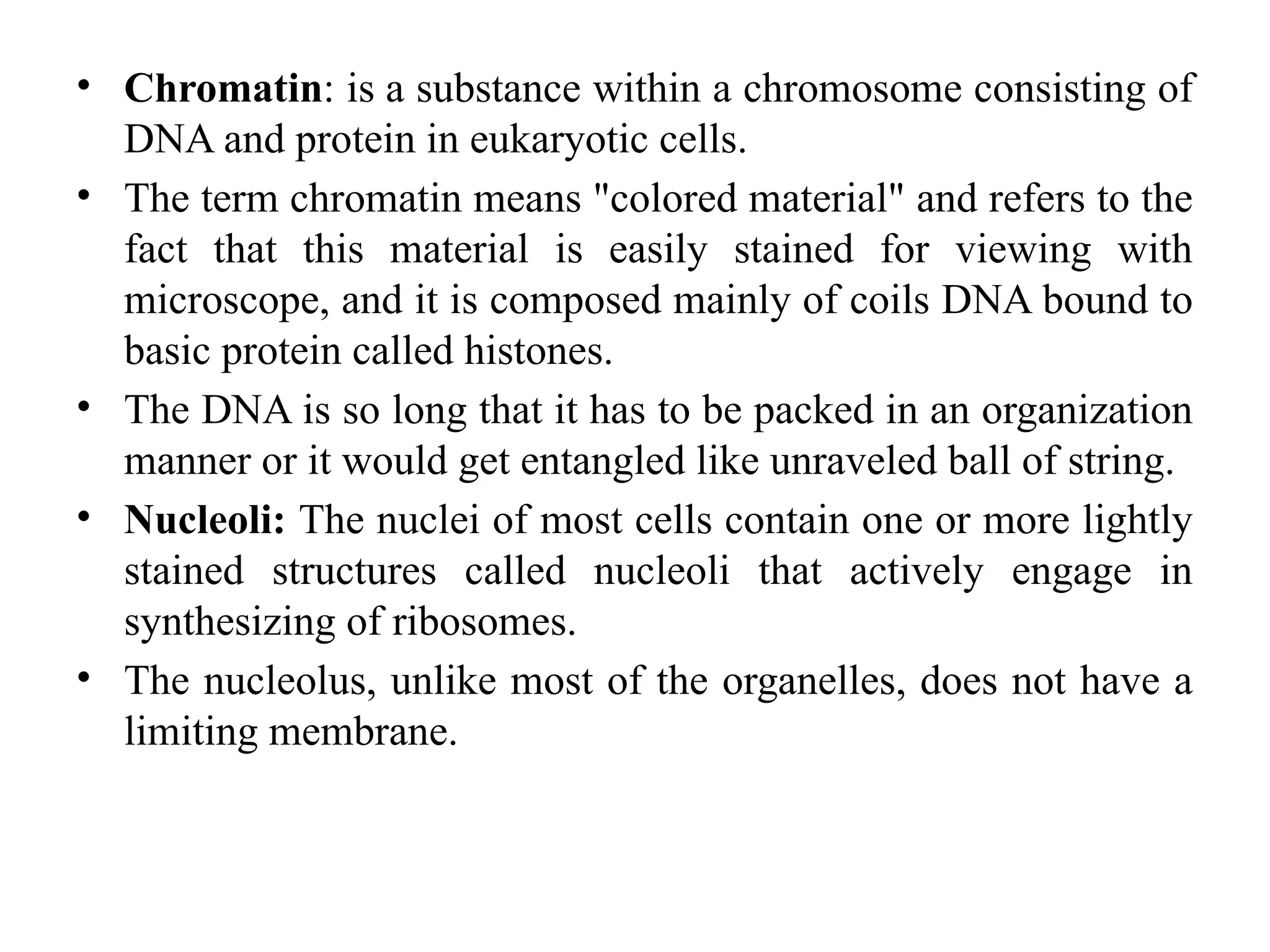 • Chromatin: is a substance within a chromosome consisting of
DNA and protein in eukaryotic cells.
• The term chromatin means "colored material" and refers to the
fact that this material is easily stained for viewing with
microscope, and it is composed mainly of coils DNA bound to
basic protein called histones.
• The DNA is so long that it has to be packed in an organization
manner or it would get entangled like unraveled ball of string.
• Nucleoli: The nuclei of most cells contain one or more lightly
stained structures called nucleoli that actively engage in
synthesizing of ribosomes.
• The nucleolus, unlike most of the organelles, does not have a
limiting membrane.
 