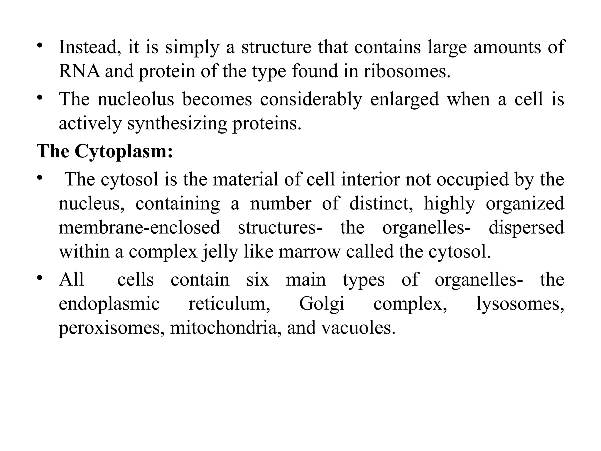 • Instead, it is simply a structure that contains large amounts of
RNA and protein of the type found in ribosomes.
• The nucleolus becomes considerably enlarged when a cell is
actively synthesizing proteins.
The Cytoplasm:
• The cytosol is the material of cell interior not occupied by the
nucleus, containing a number of distinct, highly organized
membrane-enclosed structures- the organelles- dispersed
within a complex jelly like marrow called the cytosol.
• All cells contain six main types of organelles- the
endoplasmic reticulum, Golgi complex, lysosomes,
peroxisomes, mitochondria, and vacuoles.
 