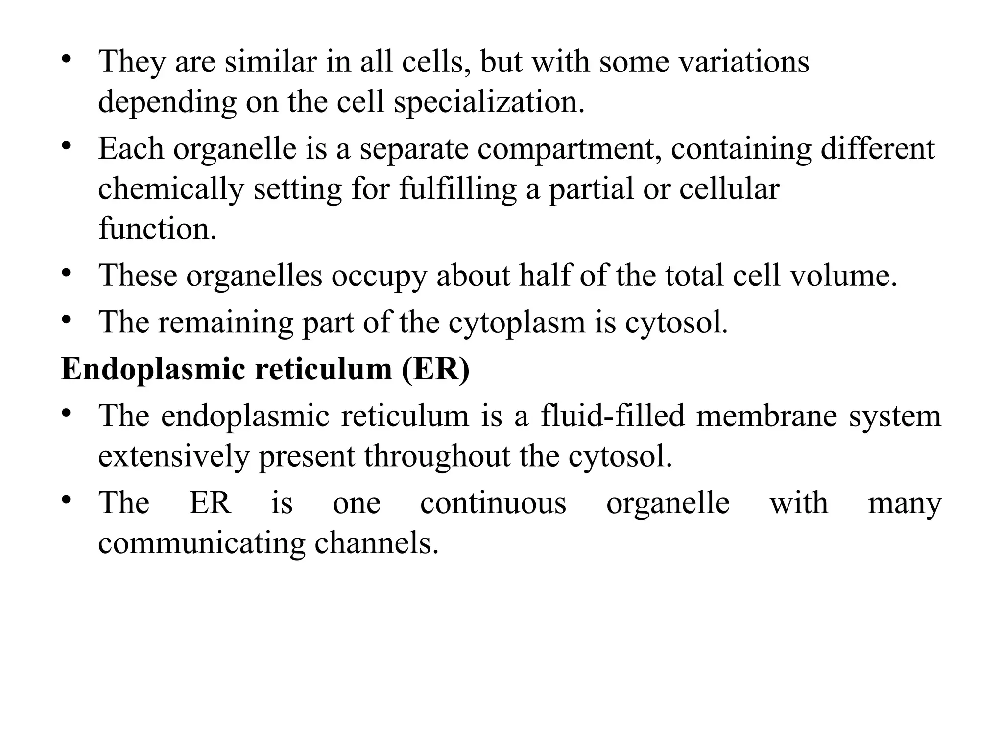 • They are similar in all cells, but with some variations
depending on the cell specialization.
• Each organelle is a separate compartment, containing different
chemically setting for fulfilling a partial or cellular
function.
• These organelles occupy about half of the total cell volume.
• The remaining part of the cytoplasm is cytosol.
Endoplasmic reticulum (ER)
• The endoplasmic reticulum is a fluid-filled membrane system
extensively present throughout the cytosol.
• The ER is one continuous organelle with many
communicating channels.
 
