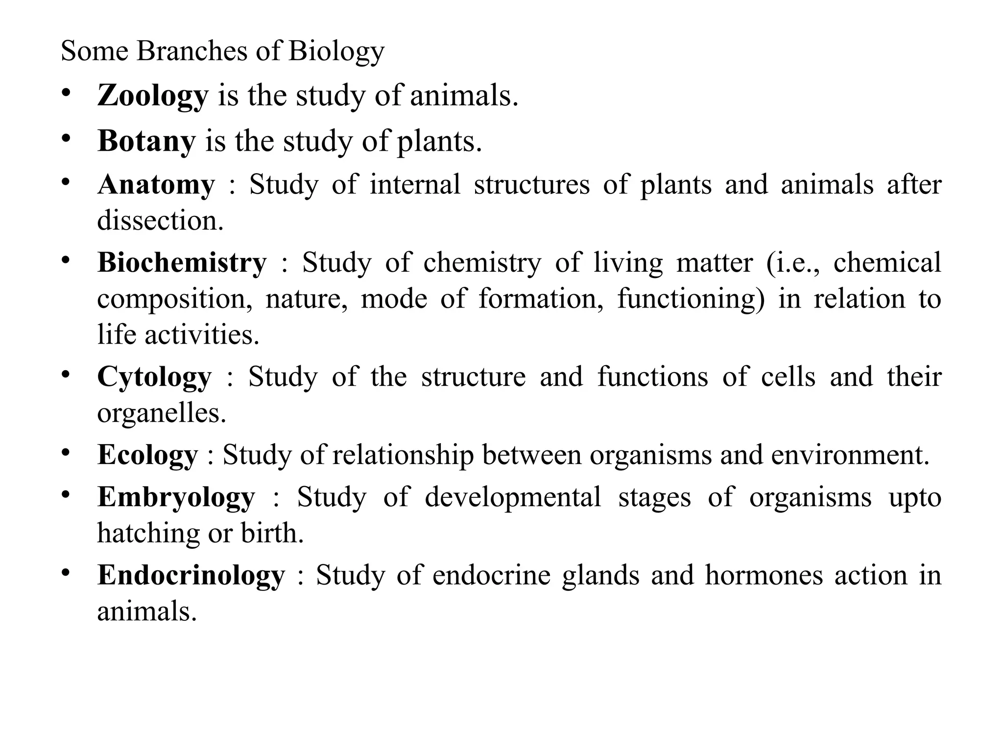 Some Branches of Biology
• Zoology is the study of animals.
• Botany is the study of plants.
• Anatomy : Study of internal structures of plants and animals after
dissection.
• Biochemistry : Study of chemistry of living matter (i.e., chemical
composition, nature, mode of formation, functioning) in relation to
life activities.
• Cytology : Study of the structure and functions of cells and their
organelles.
• Ecology : Study of relationship between organisms and environment.
• Embryology : Study of developmental stages of organisms upto
hatching or birth.
• Endocrinology : Study of endocrine glands and hormones action in
animals.
 