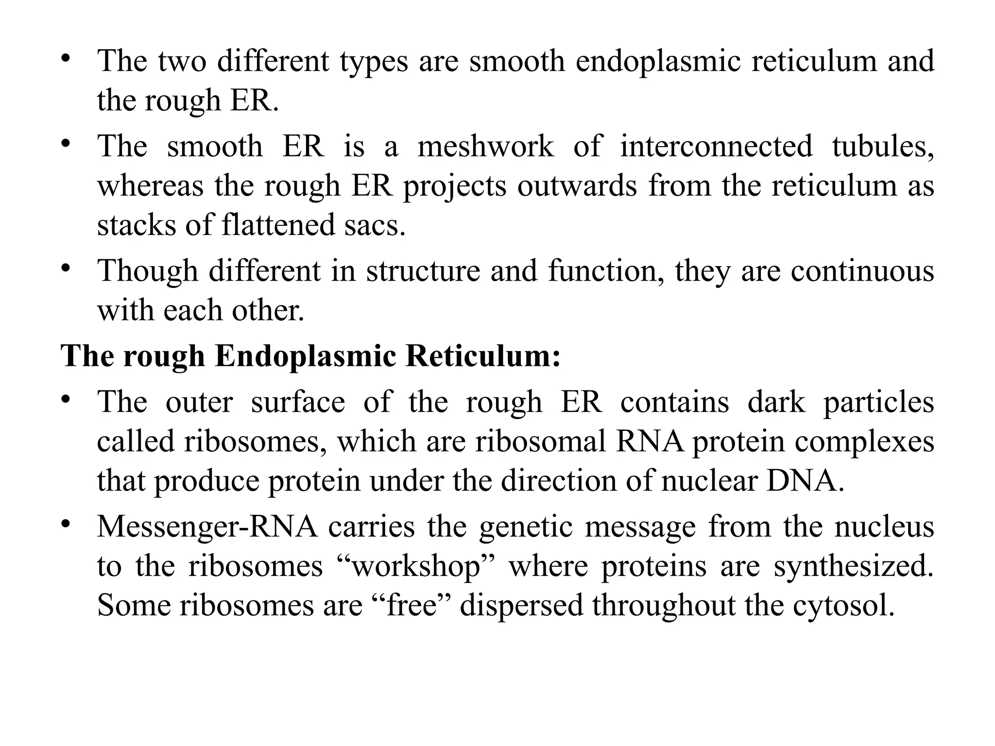 • The two different types are smooth endoplasmic reticulum and
the rough ER.
• The smooth ER is a meshwork of interconnected tubules,
whereas the rough ER projects outwards from the reticulum as
stacks of flattened sacs.
• Though different in structure and function, they are continuous
with each other.
The rough Endoplasmic Reticulum:
• The outer surface of the rough ER contains dark particles
called ribosomes, which are ribosomal RNA protein complexes
that produce protein under the direction of nuclear DNA.
• Messenger-RNA carries the genetic message from the nucleus
to the ribosomes “workshop” where proteins are synthesized.
Some ribosomes are “free” dispersed throughout the cytosol.
 