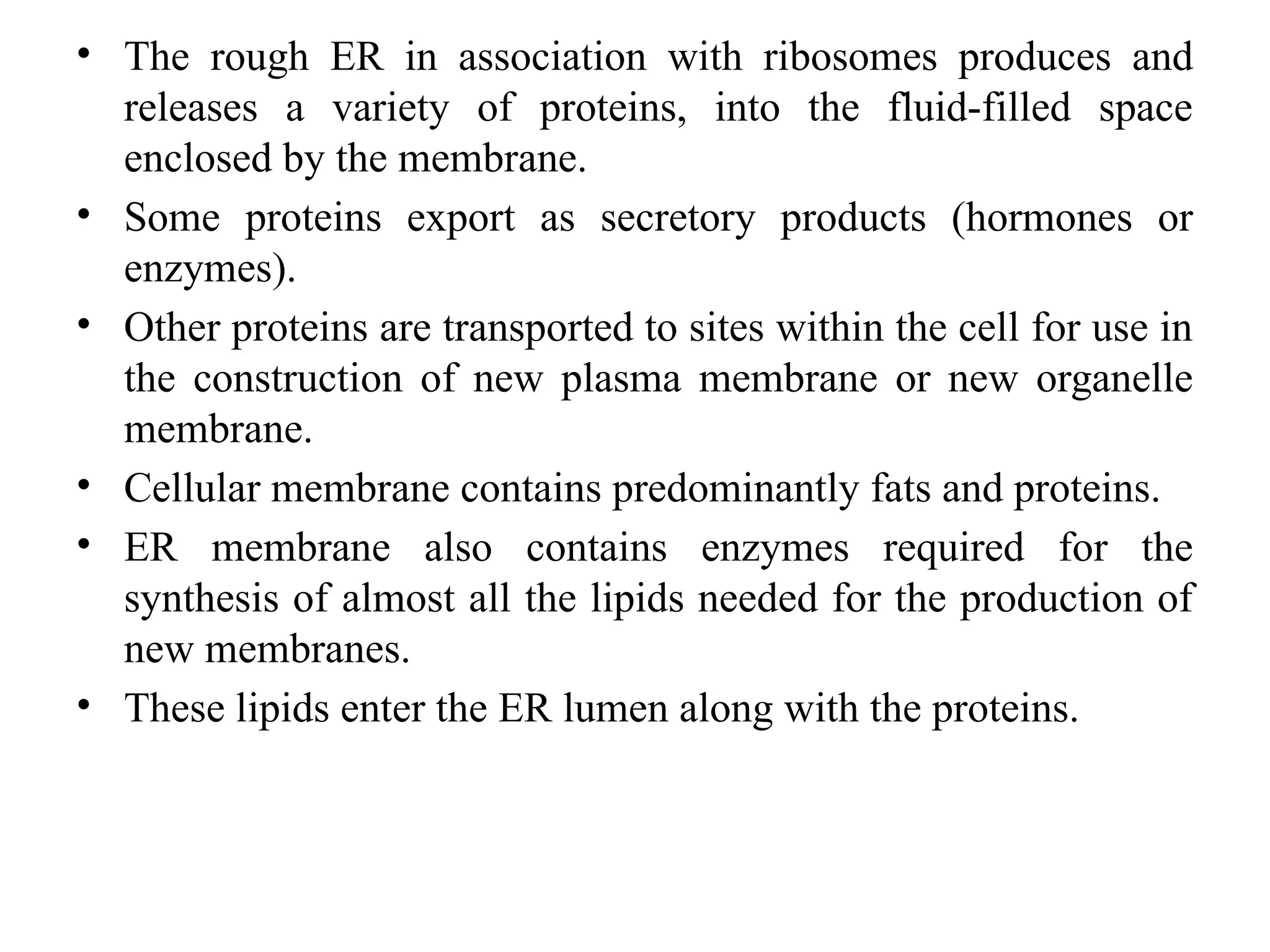• The rough ER in association with ribosomes produces and
releases a variety of proteins, into the fluid-filled space
enclosed by the membrane.
• Some proteins export as secretory products (hormones or
enzymes).
• Other proteins are transported to sites within the cell for use in
the construction of new plasma membrane or new organelle
membrane.
• Cellular membrane contains predominantly fats and proteins.
• ER membrane also contains enzymes required for the
synthesis of almost all the lipids needed for the production of
new membranes.
• These lipids enter the ER lumen along with the proteins.
 