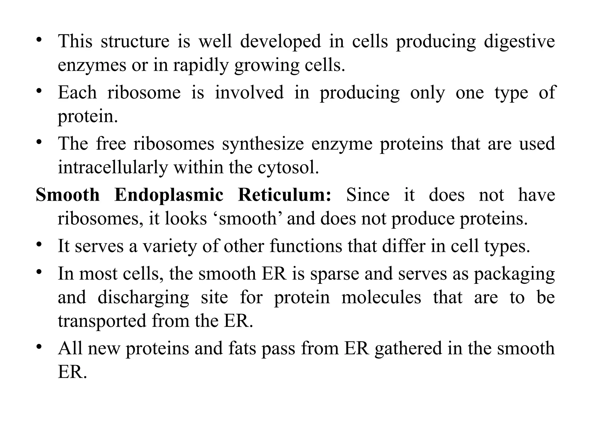 • This structure is well developed in cells producing digestive
enzymes or in rapidly growing cells.
• Each ribosome is involved in producing only one type of
protein.
• The free ribosomes synthesize enzyme proteins that are used
intracellularly within the cytosol.
Smooth Endoplasmic Reticulum: Since it does not have
ribosomes, it looks ‘smooth’ and does not produce proteins.
• It serves a variety of other functions that differ in cell types.
• In most cells, the smooth ER is sparse and serves as packaging
and discharging site for protein molecules that are to be
transported from the ER.
• All new proteins and fats pass from ER gathered in the smooth
ER.
 