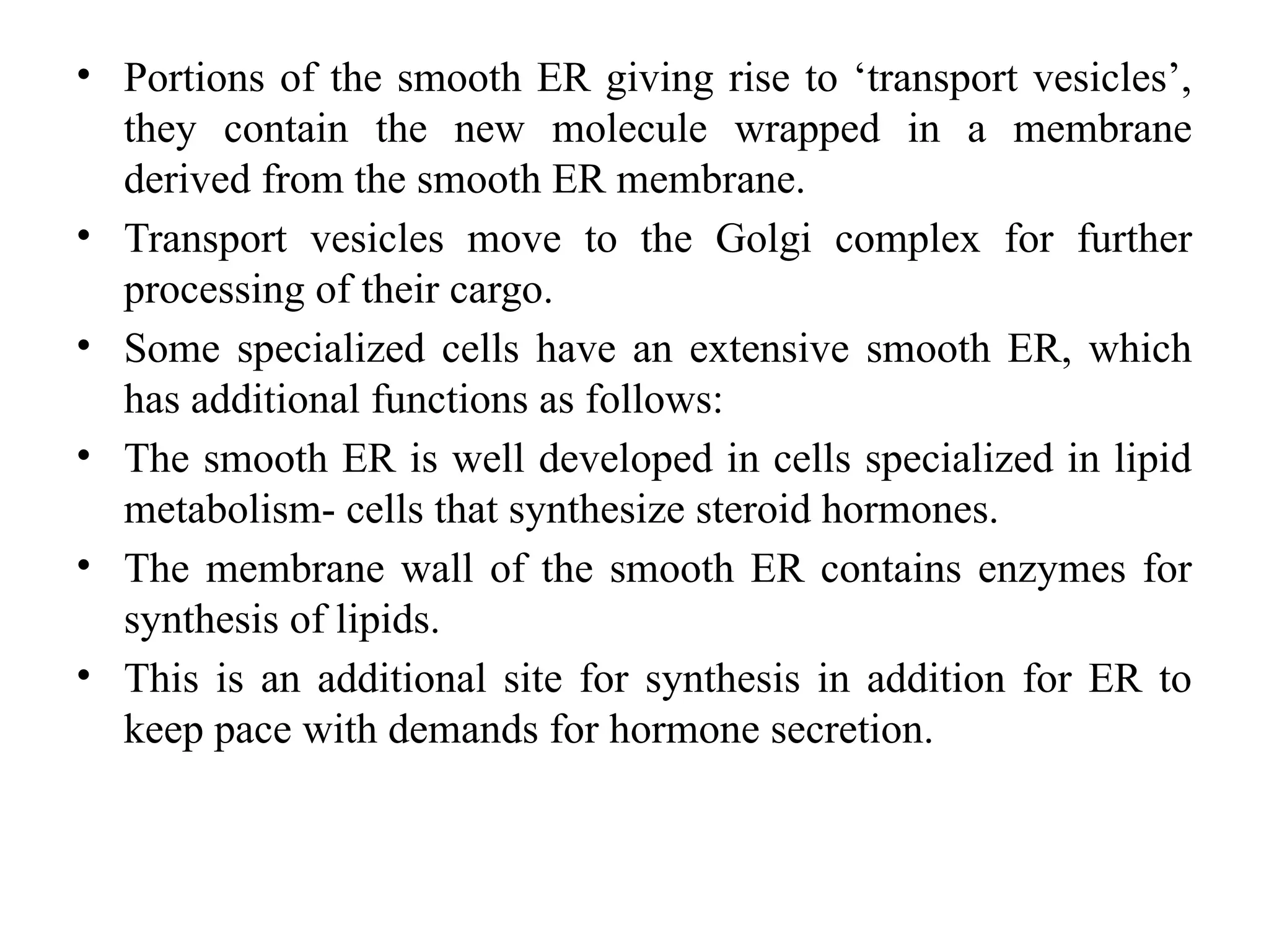 • Portions of the smooth ER giving rise to ‘transport vesicles’,
they contain the new molecule wrapped in a membrane
derived from the smooth ER membrane.
• Transport vesicles move to the Golgi complex for further
processing of their cargo.
• Some specialized cells have an extensive smooth ER, which
has additional functions as follows:
• The smooth ER is well developed in cells specialized in lipid
metabolism- cells that synthesize steroid hormones.
• The membrane wall of the smooth ER contains enzymes for
synthesis of lipids.
• This is an additional site for synthesis in addition for ER to
keep pace with demands for hormone secretion.
 
