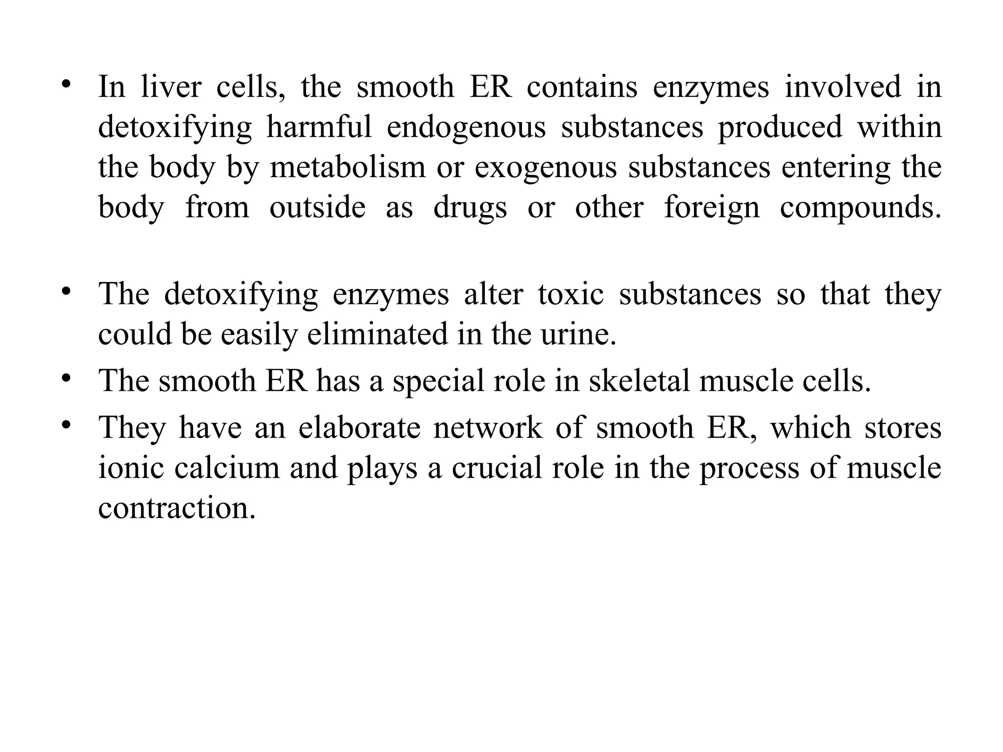 • In liver cells, the smooth ER contains enzymes involved in
detoxifying harmful endogenous substances produced within
the body by metabolism or exogenous substances entering the
body from outside as drugs or other foreign compounds.
• The detoxifying enzymes alter toxic substances so that they
could be easily eliminated in the urine.
• The smooth ER has a special role in skeletal muscle cells.
• They have an elaborate network of smooth ER, which stores
ionic calcium and plays a crucial role in the process of muscle
contraction.
 