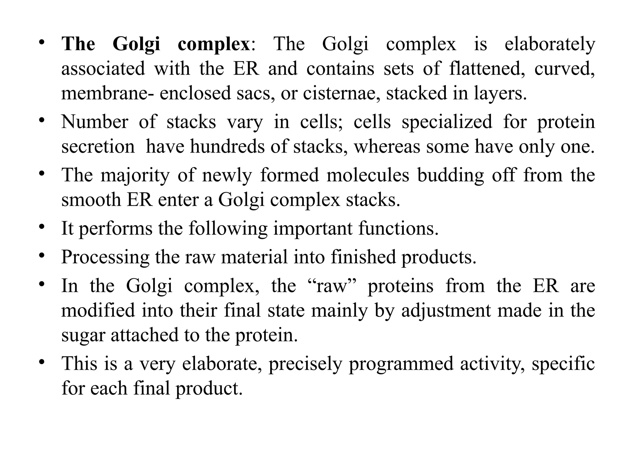 • The Golgi complex: The Golgi complex is elaborately
associated with the ER and contains sets of flattened, curved,
membrane- enclosed sacs, or cisternae, stacked in layers.
• Number of stacks vary in cells; cells specialized for protein
secretion have hundreds of stacks, whereas some have only one.
• The majority of newly formed molecules budding off from the
smooth ER enter a Golgi complex stacks.
• It performs the following important functions.
• Processing the raw material into finished products.
• In the Golgi complex, the “raw” proteins from the ER are
modified into their final state mainly by adjustment made in the
sugar attached to the protein.
• This is a very elaborate, precisely programmed activity, specific
for each final product.
 