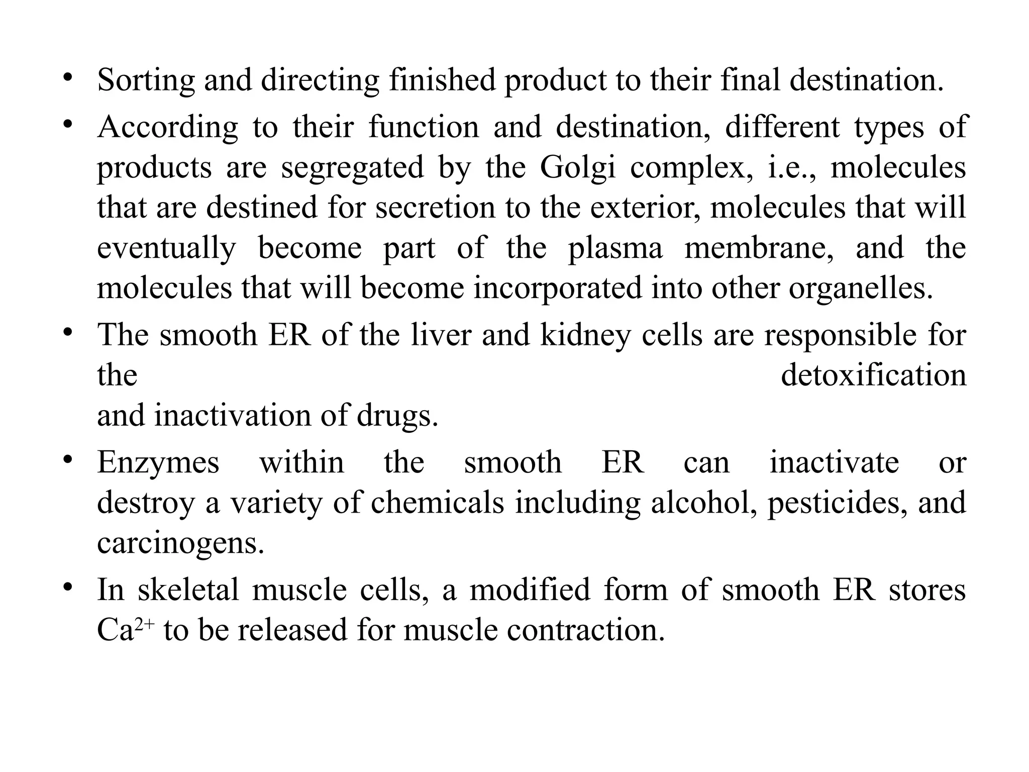 • Sorting and directing finished product to their final destination.
• According to their function and destination, different types of
products are segregated by the Golgi complex, i.e., molecules
that are destined for secretion to the exterior, molecules that will
eventually become part of the plasma membrane, and the
molecules that will become incorporated into other organelles.
• The smooth ER of the liver and kidney cells are responsible for
the detoxification
and inactivation of drugs.
• Enzymes within the smooth ER can inactivate or
destroy a variety of chemicals including alcohol, pesticides, and
carcinogens.
• In skeletal muscle cells, a modified form of smooth ER stores
Ca2+
to be released for muscle contraction.
 